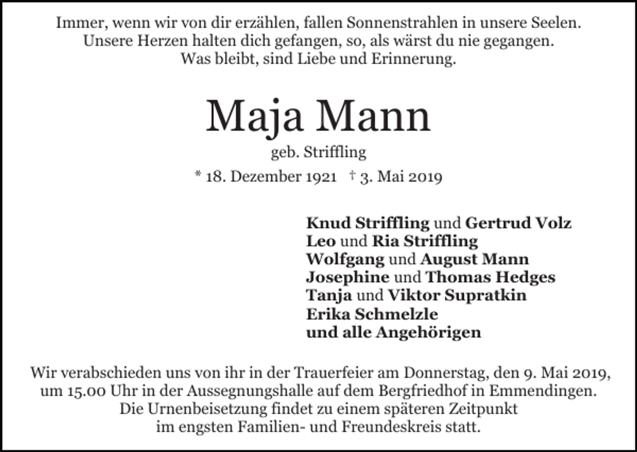 <p>Immer, wenn wir von dir erzählen, fallen Sonnenstrahlen in unsere Seelen.<br />Unsere Herzen halten dich gefangen, so, als wärst du nie gegangen.<br />Was bleibt, sind Liebe und Erinnerung.</p><p>Maja Mann<br />geb. Striffling<br />* 18. Dezember 1921 † 3. Mai 2019<br />Knud Striffling und Gertrud Volz<br />Leo und Ria Striffling<br />Wolfgang und August Mann<br />Josephine und Thomas Hedges<br />Tanja und Viktor Supratkin<br />Erika Schmelzle<br />und alle Angehörigen<br />Wir verabschieden uns von ihr in der Trauerfeier am Donnerstag, den 9. Mai 2019,<br />um 15.00 Uhr in der Aussegnungshalle auf dem Bergfriedhof in Emmendingen.<br />Die Urnenbeisetzung findet zu einem späteren Zeitpunkt<br />im engsten Familien- und Freundeskreis statt.</p>