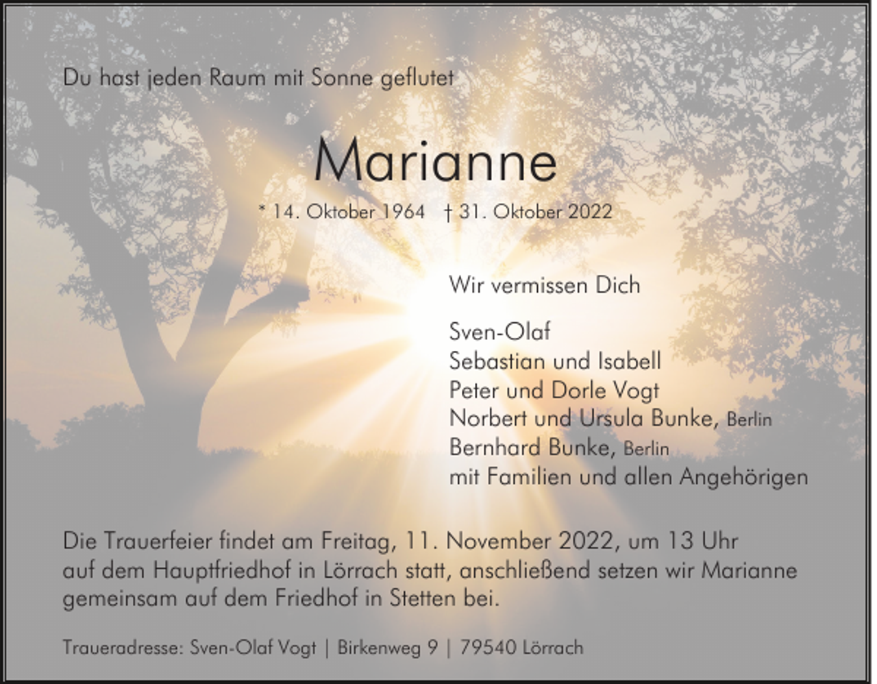 <p>Du hast jeden Raum mit Sonne geflutet</p><p>Marianne<br />* 14. Oktober 1964 † 31. Oktober 2022</p><p>Wir vermissen Dich<br />Sven-Olaf<br />Sebastian und Isabell<br />Peter und Dorle Vogt<br />Norbert und Ursula Bunke, Berlin<br />Bernhard Bunke, Berlin<br />mit Familien und allen Angehörigen<br />Die Trauerfeier findet am Freitag, 11. November 2022, um 13 Uhr<br />auf dem Hauptfriedhof in Lörrach statt, anschließend setzen wir Marianne<br />gemeinsam auf dem Friedhof in Stetten bei.<br />Traueradresse: Sven-Olaf Vogt | Birkenweg 9 | 79540 Lörrach</p>