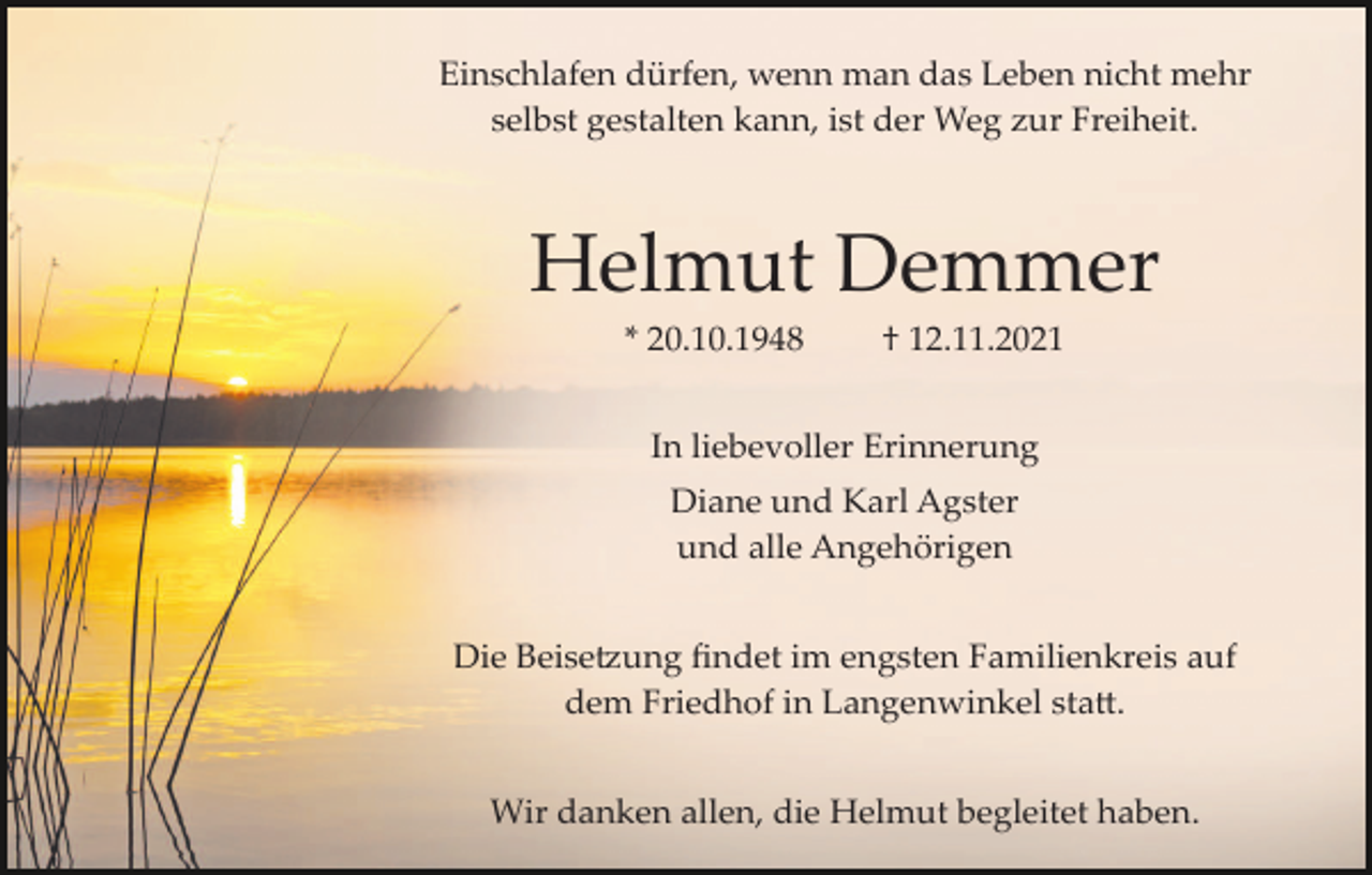 <p>Einschlafen dürfen, wenn man das Leben nicht mehr<br />selbst gestalten kann, ist der Weg zur Freiheit.</p><p>Helmut Demmer<br />* 20.10.1948</p><p>† 12.11.2021</p><p>In liebevoller Erinnerung<br />Diane und Karl Agster<br />und alle Angehörigen<br />Die Beise�ung ﬁndet im engsten Familienkreis auf<br />dem Friedhof in Langenwinkel sta�.<br />Wir danken allen, die Helmut begleitet haben.</p>