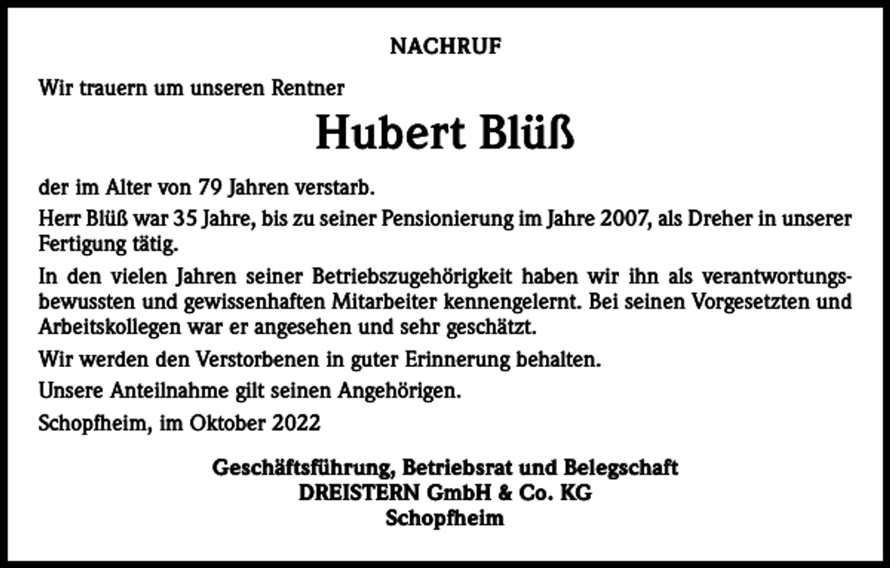 <p>NACHRUF<br />Wir trauern um unseren Rentner</p><p>Hubert Blüß<br />der im Alter von 79 Jahren verstarb.<br />Herr Blüß war 35 Jahre, bis zu seiner Pensionierung im Jahre 2007, als Dreher in unserer<br />Fertigung tätig.<br />In den vielen Jahren seiner Betriebszugehörigkeit haben wir ihn als verantwortungs­<br />bewussten und gewissenhaften Mitarbeiter kennengelernt. Bei seinen Vorgesetzten und<br />Arbeitskollegen war er angesehen und sehr geschätzt.<br />Wir werden den Verstorbenen in guter Erinnerung behalten.<br />Unsere Anteilnahme gilt seinen Angehörigen.<br />Schopfheim, im Oktober 2022<br />Geschäftsführung, Betriebsrat und Belegschaft<br />DREISTERN GmbH &amp; Co. KG<br />Schopfheim</p>