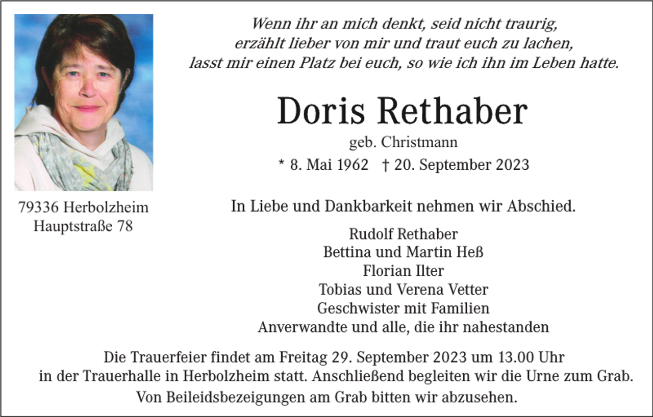 <p>Wenn ihr an mich denkt, seid nicht traurig,<br />erzählt lieber von mir und traut euch zu lachen,<br />lasst mir einen Platz bei euch, so wie ich ihn im Leben hatte.</p><p>geb. Christmann<br />* 8. Mai 1962 † 20. September 2023<br />79336 Herbolzheim<br />Hauptstraße 78</p><p>In Liebe und Dankbarkeit nehmen wir Abschied.<br />Rudolf Rethaber<br />Bettina und Martin Heß<br />Florian Ilter<br />Tobias und Verena Vetter<br />Geschwister mit Familien<br />Anverwandte und alle, die ihr nahestanden</p><p>Die Trauerfeier findet am Freitag 29. September 2023 um 13.00 Uhr<br />in der Trauerhalle in Herbolzheim statt. Anschließend begleiten wir die Urne zum Grab.<br />Von Beileidsbezeigungen am Grab bitten wir abzusehen.</p>