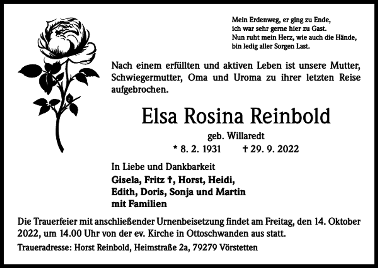 <p>Mein Erdenweg, er ging zu Ende,<br />ich war sehr gerne hier zu Gast.<br />Nun ruht mein Herz, wie auch die Hände,<br />bin ledig aller Sorgen Last.</p><p>Nach einem erfüllten und aktiven Leben ist unsere Mutter,<br />Schwiegermutter, Oma und Uroma zu ihrer letzten Reise<br />aufgebrochen.</p><p>Elsa Rosina Reinbold<br />geb. Willaredt<br />* 8. 2. 1931 † 29. 9. 2022<br />In Liebe und Dankbarkeit<br />Gisela, Fritz †, Horst, Heidi,<br />Edith, Doris, Sonja und Martin<br />mit Familien<br />Die Trauerfeier mit anschließender Urnenbeisetzung findet am Freitag, den 14. Oktober<br />2022, um 14.00 Uhr von der ev. Kirche in Ottoschwanden aus statt.<br />Traueradresse: Horst Reinbold, Heimstraße 2a, 79279 Vörstetten</p>