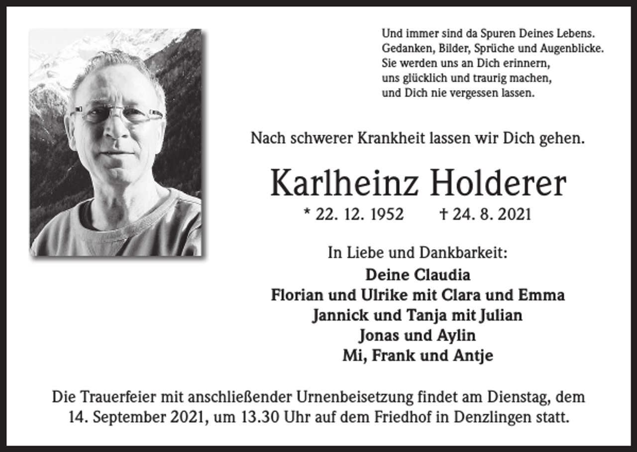 <p>Und immer sind da Spuren Deines Lebens.<br />Gedanken, Bilder, Sprüche und Augenblicke.<br />Sie werden uns an Dich erinnern,<br />uns glücklich und traurig machen,<br />und Dich nie vergessen lassen.</p><p>Nach schwerer Krankheit lassen wir Dich gehen.</p><p>Karlheinz Holderer<br />* 22. 12. 1952 † 24. 8. 2021</p><p>In Liebe und Dankbarkeit:<br />Deine Claudia<br />Florian und Ulrike mit Clara und Emma<br />Jannick und Tanja mit Julian<br />Jonas und Aylin<br />Mi, Frank und Antje<br />Die Trauerfeier mit anschließender Urnenbeisetzung findet am Dienstag, dem<br />14. September 2021, um 13.30 Uhr auf dem Friedhof in Denzlingen statt.</p>