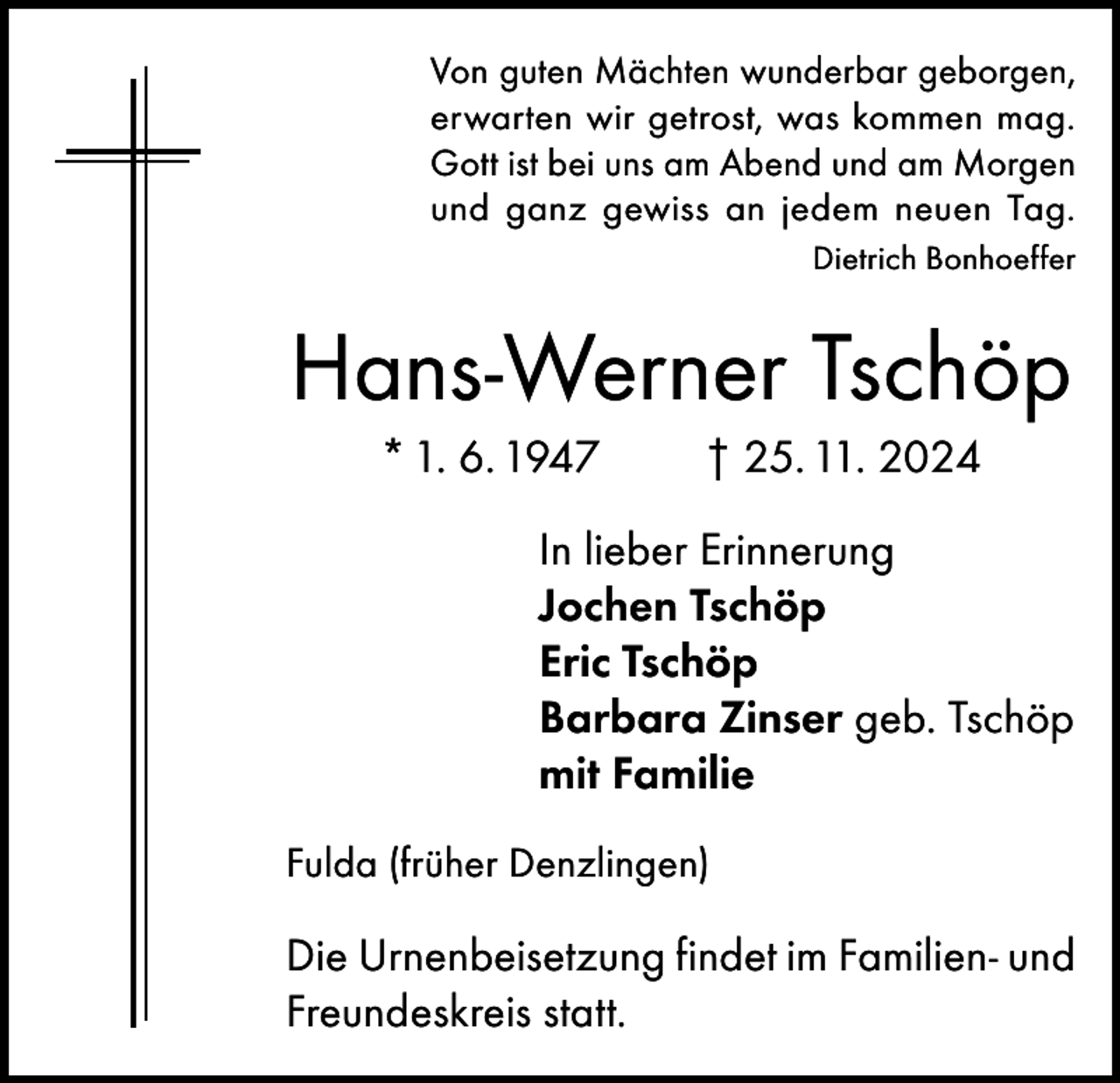 <p>Von guten Mächten wunderbar geborgen,<br />erwarten wir getrost, was kommen mag.<br />Gott ist bei uns am Abend und am Morgen<br />und ganz gewiss an jedem neuen Tag.</p><p>Dietrich Bonhoeffer</p><p>Hans-Werner Tschöp<br />* 1. 6. 1947</p><p>† 25. 11. 2024</p><p>In lieber Erinnerung<br />Jochen Tschöp<br />Eric Tschöp<br />Barbara Zinser geb. Tschöp<br />mit Familie<br />Fulda (früher Denzlingen)</p><p>Die Urnenbeisetzung findet im Familien- und<br />Freundeskreis statt.</p>