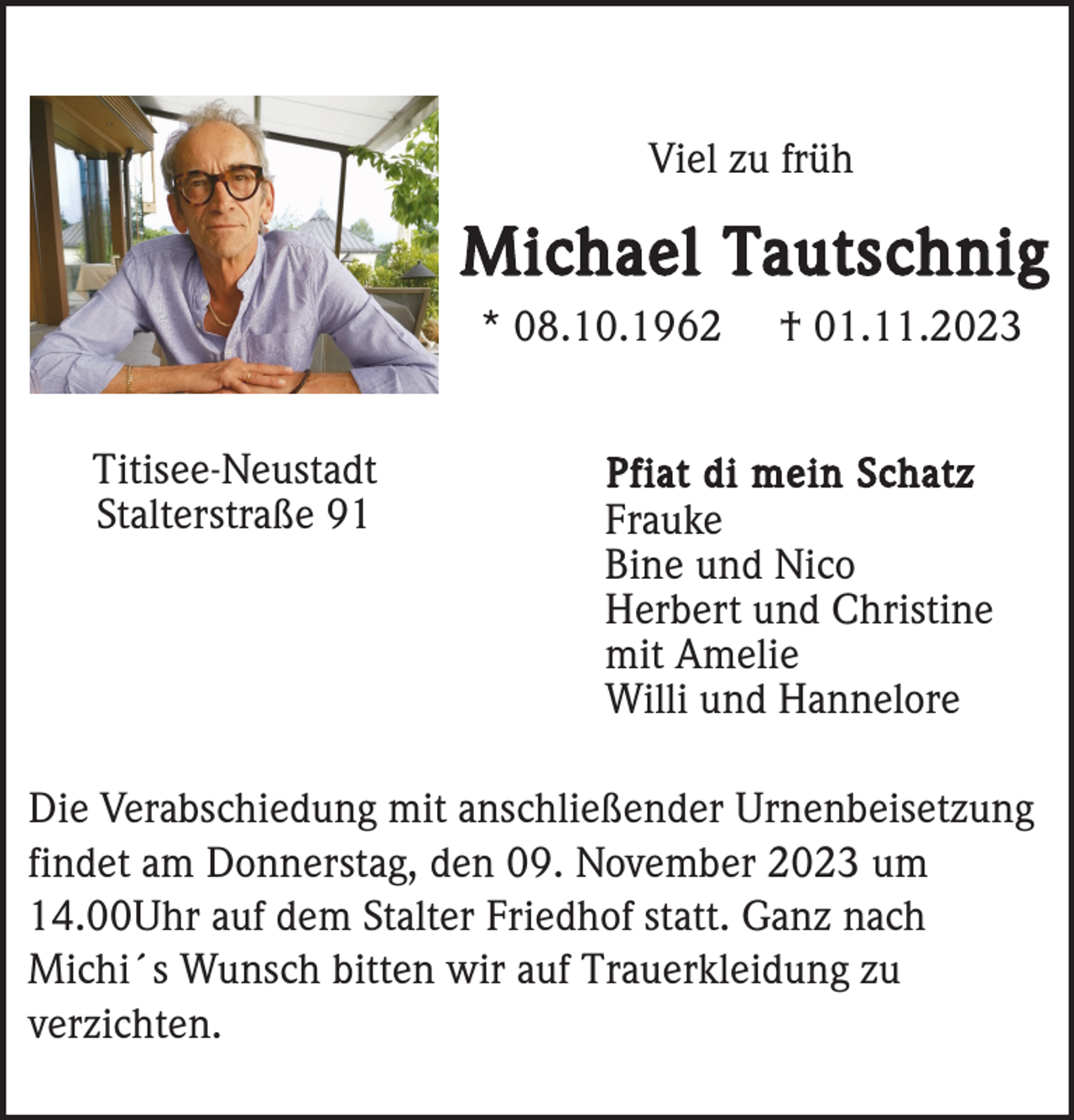 <p>Viel zu früh</p><p>Michael Tautschnig<br />* 08.10.1962<br />Titisee-Neustadt<br />Stalterstraße 91</p><p>† 01.11.2023</p><p>Pfiat di mein Schatz<br />Frauke<br />Bine und Nico<br />Herbert und Christine<br />mit Amelie<br />Willi und Hannelore</p><p>Die Verabschiedung mit anschließender Urnenbeisetzung<br />findet am Donnerstag, den 09. November 2023 um<br />14.00Uhr auf dem Stalter Friedhof statt. Ganz nach<br />Michi´s Wunsch bitten wir auf Trauerkleidung zu<br />verzichten.</p>
