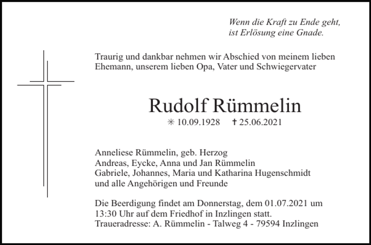 <p>Wenn die Kraft zu Ende geht,<br />ist Erlösung eine Gnade.<br />Traurig und dankbar nehmen wir Abschied von meinem lieben<br />Ehemann, unserem lieben Opa, Vater und Schwiegervater</p><p>Rudolf Rümmelin<br />✳ 10.09.1928</p><p>✝ 25.06.2021</p><p>Anneliese Rümmelin, geb. Herzog<br />Andreas, Eycke, Anna und Jan Rümmelin<br />Gabriele, Johannes, Maria und Katharina Hugenschmidt<br />und alle Angehörigen und Freunde</p><p>Tod001.eps</p><p>Die Beerdigung findet am Donnerstag, dem 01.07.2021 um<br />13:30 Tod002.eps<br />Uhr auf dem Friedhof in Inzlingen<br />statt.<br />Tod003.eps<br />Tod004.tif<br />Traueradresse: A. Rümmelin - Talweg 4 - 79594 Inzlingen</p>