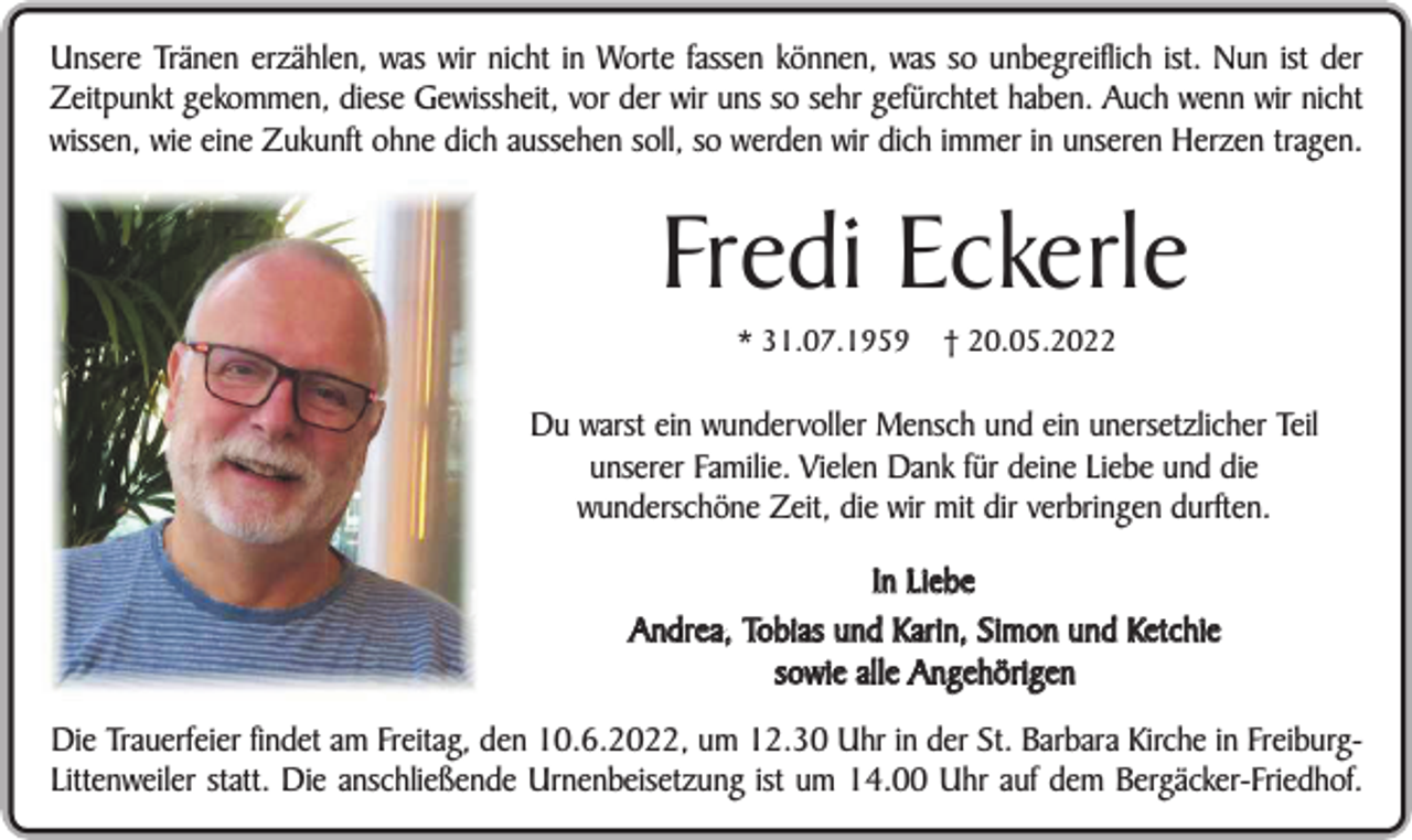 <p>Unsere Tränen erzählen, was wir nicht in Worte fassen können, was so unbegreiflich ist. Nun ist der<br />Zeitpunkt gekommen, diese Gewissheit, vor der wir uns so sehr gefürchtet haben. Auch wenn wir nicht<br />wissen, wie eine Zukunft ohne dich aussehen soll, so werden wir dich immer in unseren Herzen tragen.</p><p>Fredi Eckerle<br />* 31.07.1959</p><p>† 20.05.2022</p><p>Du warst ein wundervoller Mensch und ein unersetzlicher Teil<br />unserer Familie. Vielen Dank für deine Liebe und die<br />wunderschöne Zeit, die wir mit dir verbringen durften.<br />In Liebe<br />Andrea, Tobias und Karin, Simon und Ketchie<br />sowie alle Angehörigen<br />Die Trauerfeier findet am Freitag, den 10.6.2022, um 12.30 Uhr in der St. Barbara Kirche in FreiburgLittenweiler statt. Die anschließende Urnenbeisetzung ist um 14.00 Uhr auf dem Bergäcker-Friedhof.</p>