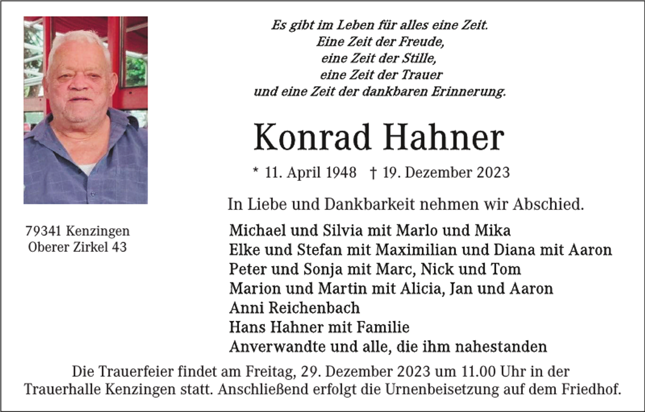 <p>* 11. April 1948 † 19. Dezember 2023</p><p>In Liebe und Dankbarkeit nehmen wir Abschied.<br />79341 Kenzingen<br />Oberer Zirkel 43</p><p>Die Trauerfeier findet am Freitag, 29. Dezember 2023 um 11.00 Uhr in der<br />Trauerhalle Kenzingen statt. Anschließend erfolgt die Urnenbeisetzung auf dem Friedhof.</p>