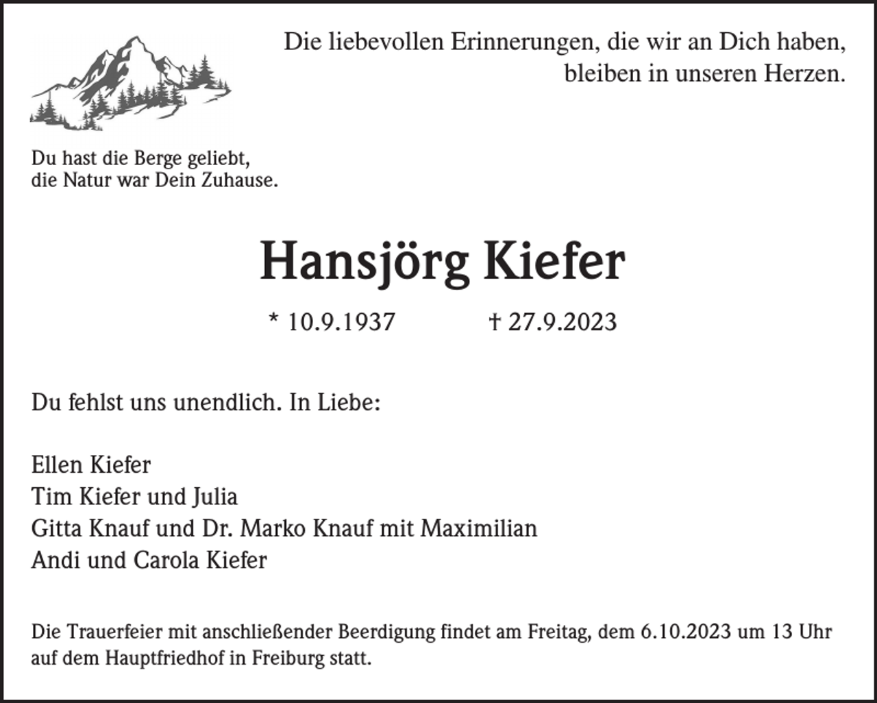 <p>Die liebevollen Erinnerungen, die wir an Dich haben,<br />bleiben in unseren Herzen.<br />Du hast die Berge geliebt,<br />die Natur war Dein Zuhause.</p><p>Hansjörg Kiefer<br />* 10.9.1937</p><p>† 27.9.2023</p><p>Du fehlst uns unendlich. In Liebe:<br />Ellen Kiefer<br />Tim Kiefer und Julia<br />Gitta Knauf und Dr. Marko Knauf mit Maximilian<br />Andi und Carola Kiefer<br />Die Trauerfeier mit anschließender Beerdigung findet am Freitag, dem 6.10.2023 um 13 Uhr<br />auf dem Hauptfriedhof in Freiburg statt.</p>