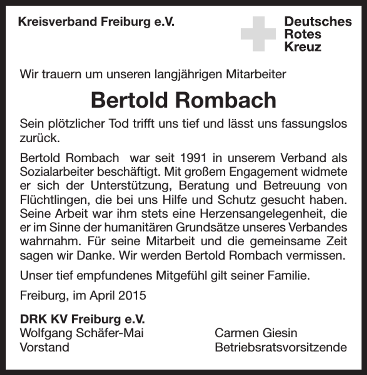 <p>Kreisverband Freiburg e.V.</p><p>Wir trauern um unseren langjährigen Mitarbeiter</p><p>Bertold Rombach<br />Sein plötzlicher Tod trifft uns tief und lässt uns fassungslos<br />zurück.<br />Bertold Rombach war seit 1991 in unserem Verband als<br />Sozialarbeiter beschäftigt. Mit großem Engagement widmete<br />er sich der Unterstützung, Beratung und Betreuung von<br />Flüchtlingen, die bei uns Hilfe und Schutz gesucht haben.<br />Seine Arbeit war ihm stets eine Herzensangelegenheit, die<br />er im Sinne der humanitären Grundsätze unseres Verbandes<br />wahrnahm. Für seine Mitarbeit und die gemeinsame Zeit<br />­sagen wir Danke. Wir werden Bertold Rombach vermissen.<br />Unser tief empfundenes Mitgefühl gilt seiner Familie.<br />Freiburg, im April 2015<br />DRK KV Freiburg e.V.<br />Wolfgang Schäfer-Mai<br />Carmen Giesin<br />Vorstand Betriebsratsvorsitzende</p>