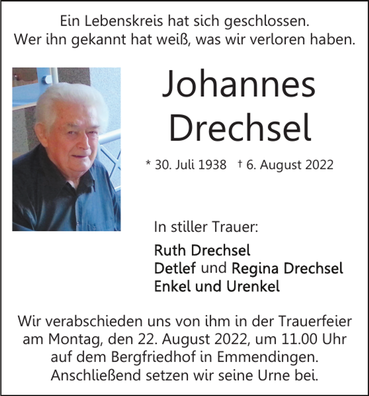 <p>Ein Lebenskreis hat sich geschlossen.<br />Wer ihn gekannt hat weiß, was wir verloren haben.</p><p>Johannes<br />Drechsel<br />* 30. Juli 1938 † 6. August 2022</p><p>In stiller Trauer:<br />und<br />Wir verabschieden uns von ihm in der Trauerfeier<br />am Montag, den 22. August 2022, um 11.00 Uhr<br />auf dem Bergfriedhof in Emmendingen.<br />Anschließend setzen wir seine Urne bei.</p>