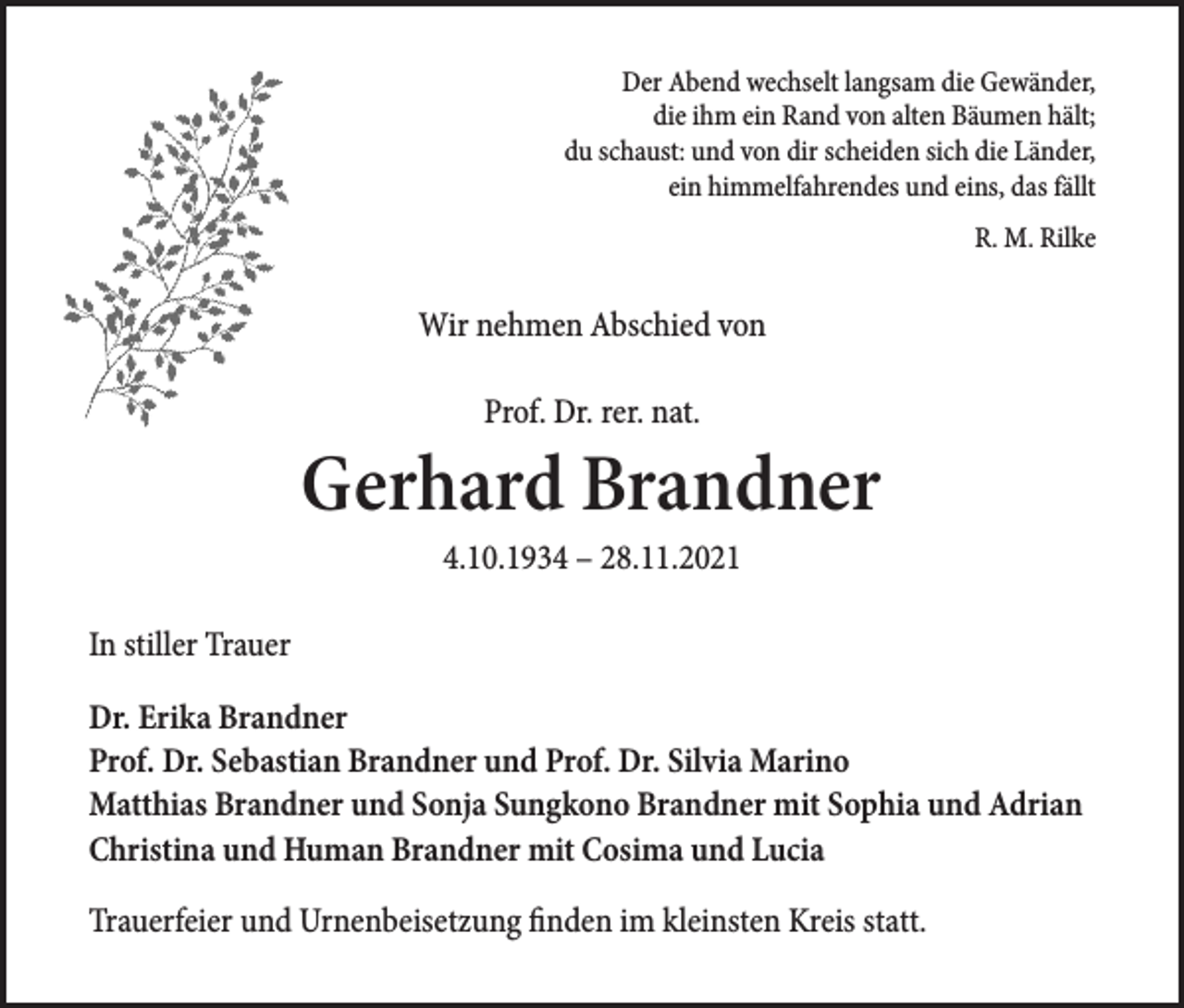 <p>Der Abend wechselt langsam die Gewänder,<br />die ihm ein Rand von alten Bäumen hält;<br />du schaust: und von dir scheiden sich die Länder,<br />ein himmelfahrendes und eins, das fällt<br />R. M. Rilke</p><p>Wir nehmen Abschied von<br />Prof. Dr. rer. nat.</p><p>Gerhard Brandner<br />4.10.1934 – 28.11.2021</p><p>In stiller Trauer<br />Dr. Erika Brandner<br />Prof. Dr. Sebastian Brandner und Prof. Dr. Silvia Marino<br />Matthias Brandner und Sonja Sungkono Brandner mit Sophia und Adrian<br />Christina und Human Brandner mit Cosima und Lucia<br />Trauerfeier und Urnenbeisetzung finden im kleinsten Kreis statt.</p>