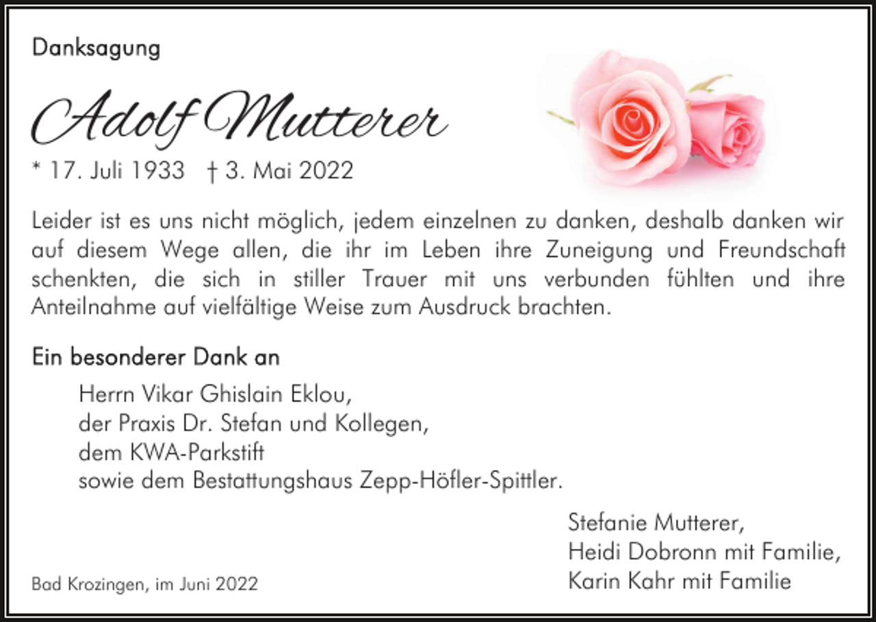<p>Adolf Mutterer<br />* 17. Juli 1933 † 3. Mai 2022</p><p>Leider ist es uns nicht möglich, jedem einzelnen zu danken, deshalb danken wir<br />auf diesem Wege allen, die ihr im Leben ihre Zuneigung und Freundschaft<br />schenkten, die sich in stiller Trauer mit uns verbunden fühlten und ihre<br />Anteilnahme auf vielfältige Weise zum Ausdruck brachten.<br />Herrn Vikar Ghislain Eklou,<br />der Praxis Dr. Stefan und Kollegen,<br />dem KWA-Parkstift<br />sowie dem Bestattungshaus Zepp-Höfler-Spittler.</p><p>Bad Krozingen, im Juni 2022</p><p>Stefanie Mutterer,<br />Heidi Dobronn mit Familie,<br />Karin Kahr mit Familie</p>