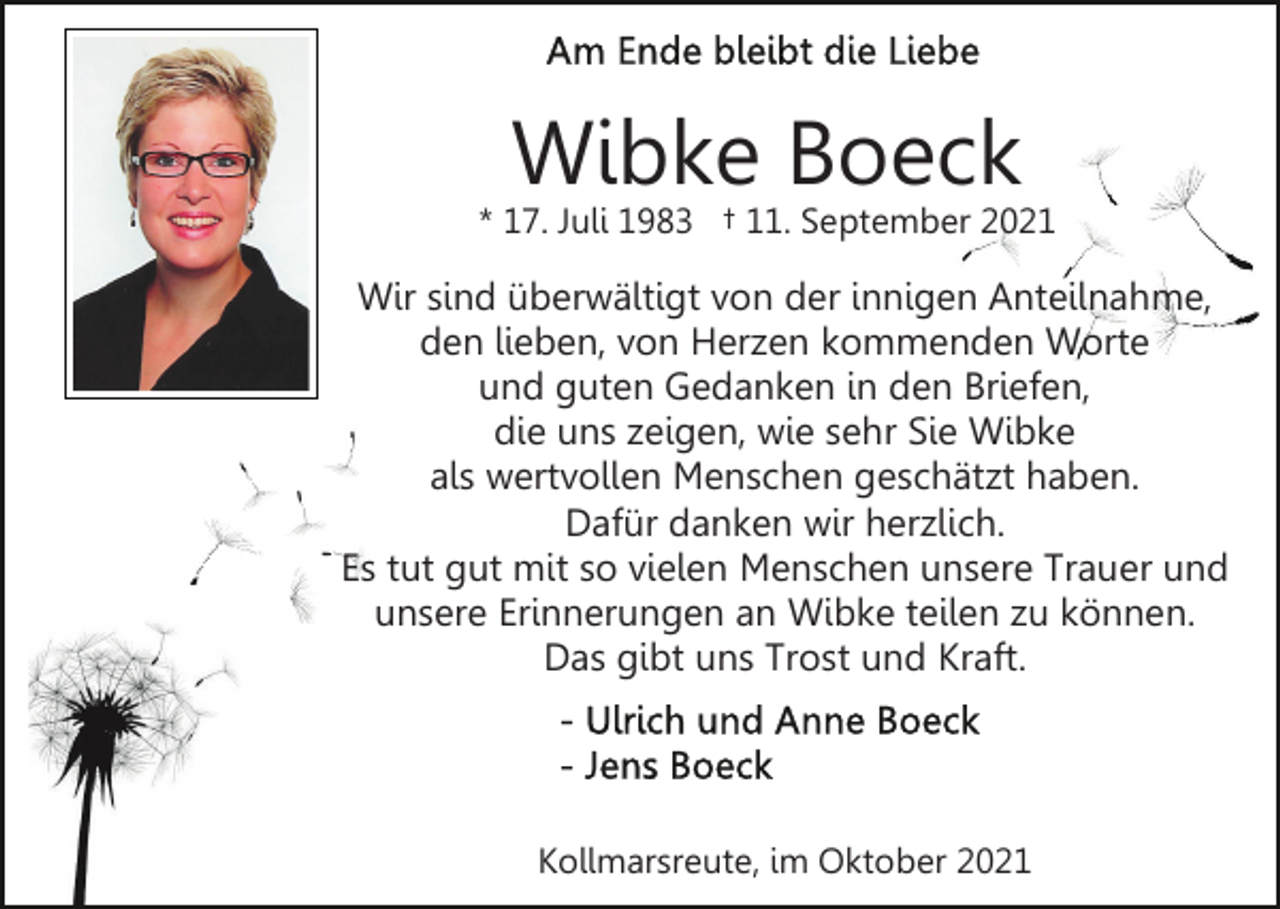 <p>Wibke Boeck</p><p>* 17. Juli 1983 † 11. September 2021</p><p>Wir sind überwältigt von der innigen Anteilnahme,<br />den lieben, von Herzen kommenden Worte<br />und guten Gedanken in den Briefen,<br />die uns zeigen, wie sehr Sie Wibke<br />als wertvollen Menschen geschätzt haben.<br />Dafür danken wir herzlich.<br />Es tut gut mit so vielen Menschen unsere Trauer und<br />unsere Erinnerungen an Wibke teilen zu können.<br />Das gibt uns Trost und Kraft.</p><p>Kollmarsreute, im Oktober 2021</p>