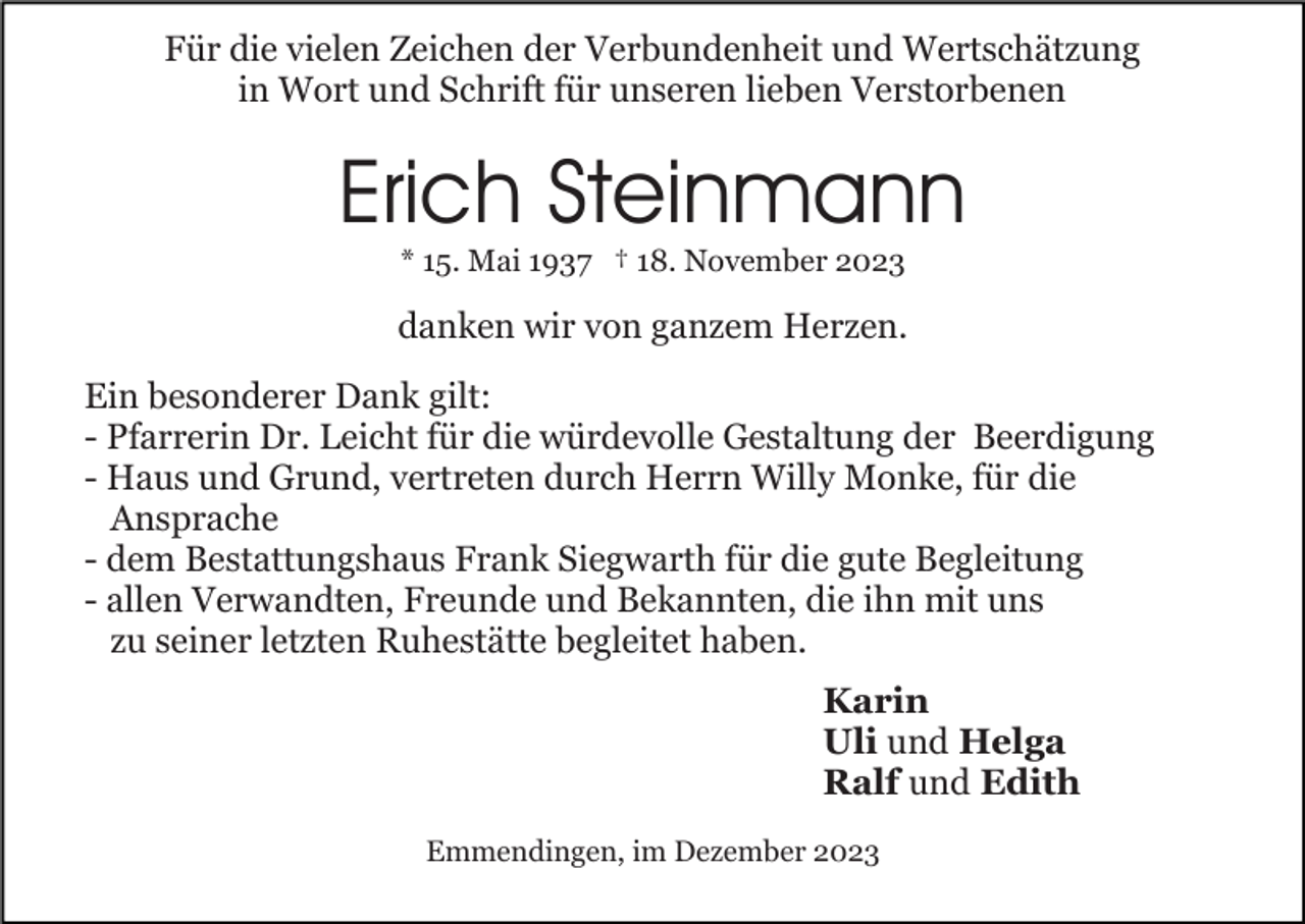 <p>Für die vielen Zeichen der Verbundenheit und Wertschätzung<br />in Wort und Schrift für unseren lieben Verstorbenen</p><p>Erich Steinmann<br />* 15. Mai 1937 † 18. November 2023</p><p>danken wir von ganzem Herzen.<br />Ein besonderer Dank gilt:<br />- Pfarrerin Dr. Leicht für die würdevolle Gestaltung der Beerdigung<br />- Haus und Grund, vertreten durch Herrn Willy Monke, für die<br />Ansprache<br />- dem Bestattungshaus Frank Siegwarth für die gute Begleitung<br />- allen Verwandten, Freunde und Bekannten, die ihn mit uns<br />zu seiner letzten Ruhestätte begleitet haben.<br />Karin<br />Uli und Helga<br />Ralf und Edith<br />Emmendingen, im Dezember 2023</p>
