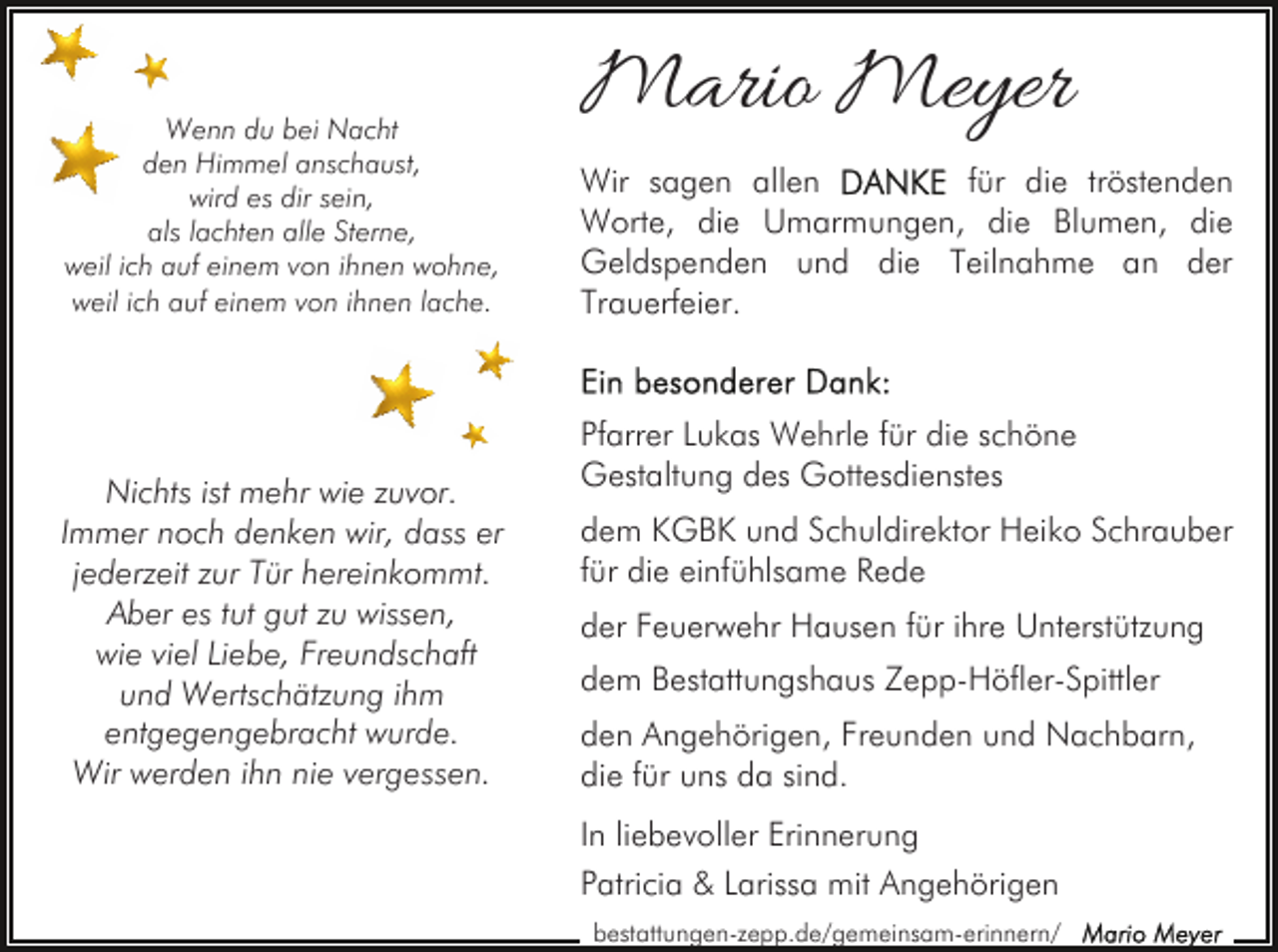 <p>Wenn du bei Nacht<br />den Himmel anschaust,<br />wird es dir sein,<br />als lachten alle Sterne,<br />weil ich auf einem von ihnen wohne,<br />weil ich auf einem von ihnen lache.</p><p>Nichts ist mehr wie zuvor.<br />Immer noch denken wir, dass er<br />jederzeit zur Tür hereinkommt.<br />Aber es tut gut zu wissen,<br />wie viel Liebe, Freundschaft<br />und Wertschätzung ihm<br />entgegengebracht wurde.<br />Wir werden ihn nie vergessen.</p><p>Mario Meyer<br />Wir sagen allen<br />für die tröstenden<br />Worte, die Umarmungen, die Blumen, die<br />Geldspenden und die Teilnahme an der<br />Trauerfeier.</p><p>Pfarrer Lukas Wehrle für die schöne<br />Gestaltung des Gottesdienstes<br />dem KGBK und Schuldirektor Heiko Schrauber<br />für die einfühlsame Rede<br />der Feuerwehr Hausen für ihre Unterstützung<br />dem Bestattungshaus Zepp-Höfler-Spittler<br />den Angehörigen, Freunden und Nachbarn,<br />die für uns da sind.<br />In liebevoller Erinnerung<br />Patricia &amp; Larissa mit Angehörigen<br />bestattungen-zepp.de/gemeinsam-erinnern/</p>