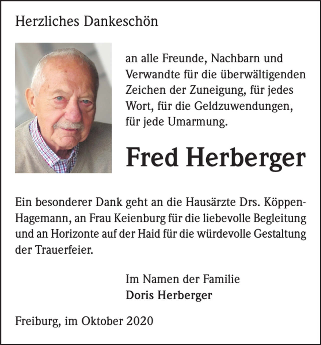 <p>Herzliches Dankeschön<br />an alle Freunde, Nachbarn und<br />Verwandte für die überwältigenden<br />Zeichen der Zuneigung, für jedes<br />Wort, für die Geldzuwendungen,<br />für jede Umarmung.</p><p>Fred Herberger<br />Ein besonderer Dank geht an die Hausärzte Drs. KöppenHagemann, an Frau Keienburg für die liebevolle Begleitung<br />und an Horizonte auf der Haid für die würdevolle Gestaltung<br />der Trauerfeier.<br />Im Namen der Familie<br />Doris Herberger<br />Freiburg, im Oktober 2020</p>