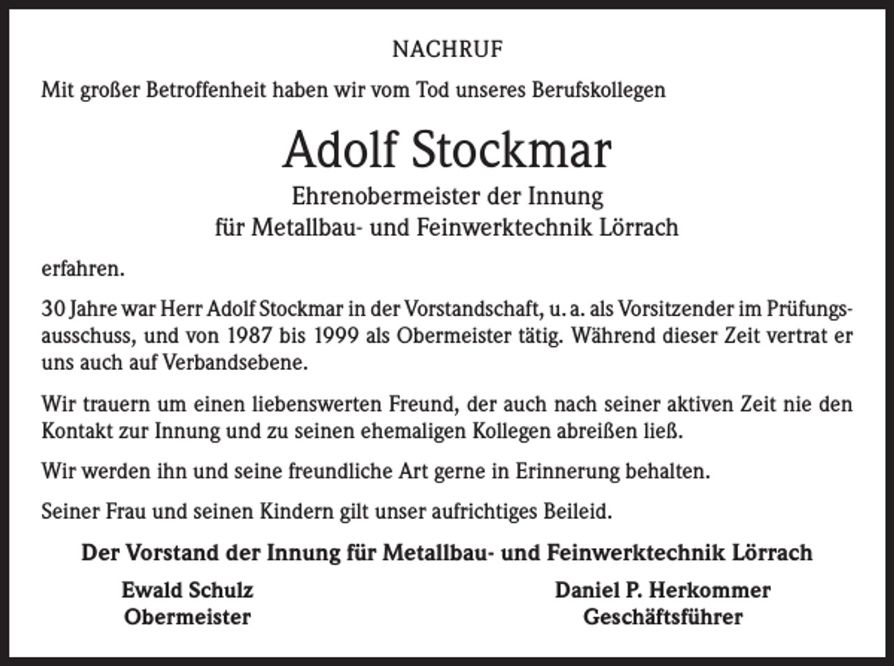 <p>NACHRUF<br />Mit großer Betroffenheit haben wir vom Tod unseres Berufskollegen</p><p>Adolf Stockmar<br />Ehrenobermeister der Innung<br />für Metallbau- und Feinwerktechnik Lörrach<br />erfahren.<br />30 Jahre war Herr Adolf Stockmar in der Vorstandschaft, u. a. als Vorsitzender im Prüfungs­<br />ausschuss, und von 1987 bis 1999 als Obermeister tätig. Während dieser Zeit vertrat er<br />uns auch auf Verbandsebene.<br />Wir trauern um einen liebenswerten Freund, der auch nach seiner aktiven Zeit nie den<br />Kontakt zur Innung und zu seinen ehemaligen Kollegen abreißen ließ.<br />Wir werden ihn und seine freundliche Art gerne in Erinnerung behalten.<br />Seiner Frau und seinen Kindern gilt unser aufrichtiges Beileid.</p><p>Der Vorstand der Innung für Metallbau- und Feinwerktechnik Lörrach</p><p>Ewald Schulz<br />Obermeister</p><p>Daniel P. Herkommer<br />Geschäftsführer</p>