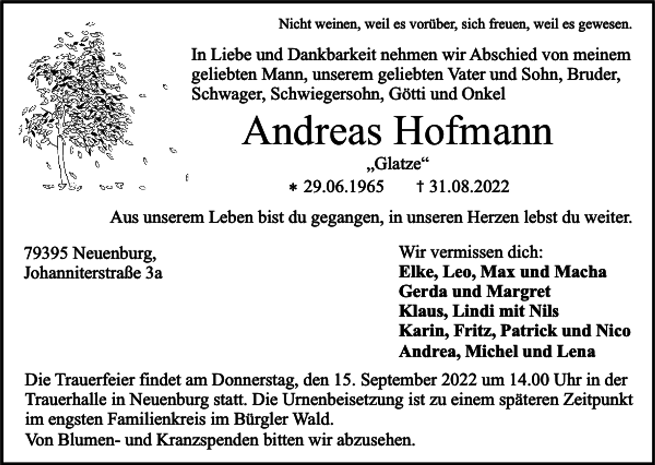 <p>Nicht weinen, weil es vorüber, sich freuen, weil es gewesen.</p><p>In Liebe und Dankbarkeit nehmen wir Abschied von meinem<br />geliebten Mann, unserem geliebten Vater und Sohn, Bruder,<br />Schwager, Schwiegersohn, Götti und Onkel</p><p>Andreas Hofmann</p><p>„Glatze“<br />† 31.08.2022<br />* 29.06.1965<br />Aus unserem Leben bist du gegangen, in unseren Herzen lebst du weiter.</p><p>79395 Neuenburg,<br />Johanniterstraße 3a</p><p>Wir vermissen dich:<br />Elke, Leo, Max und Macha<br />Gerda und Margret<br />Klaus, Lindi mit Nils<br />Karin, Fritz, Patrick und Nico<br />Andrea, Michel und Lena</p><p>Die Trauerfeier findet am Donnerstag, den 15. September 2022 um 14.00 Uhr in der<br />Trauerhalle in Neuenburg statt. Die Urnenbeisetzung ist zu einem späteren Zeitpunkt<br />im engsten Familienkreis im Bürgler Wald.<br />Von Blumen- und Kranzspenden bitten wir abzusehen.</p>