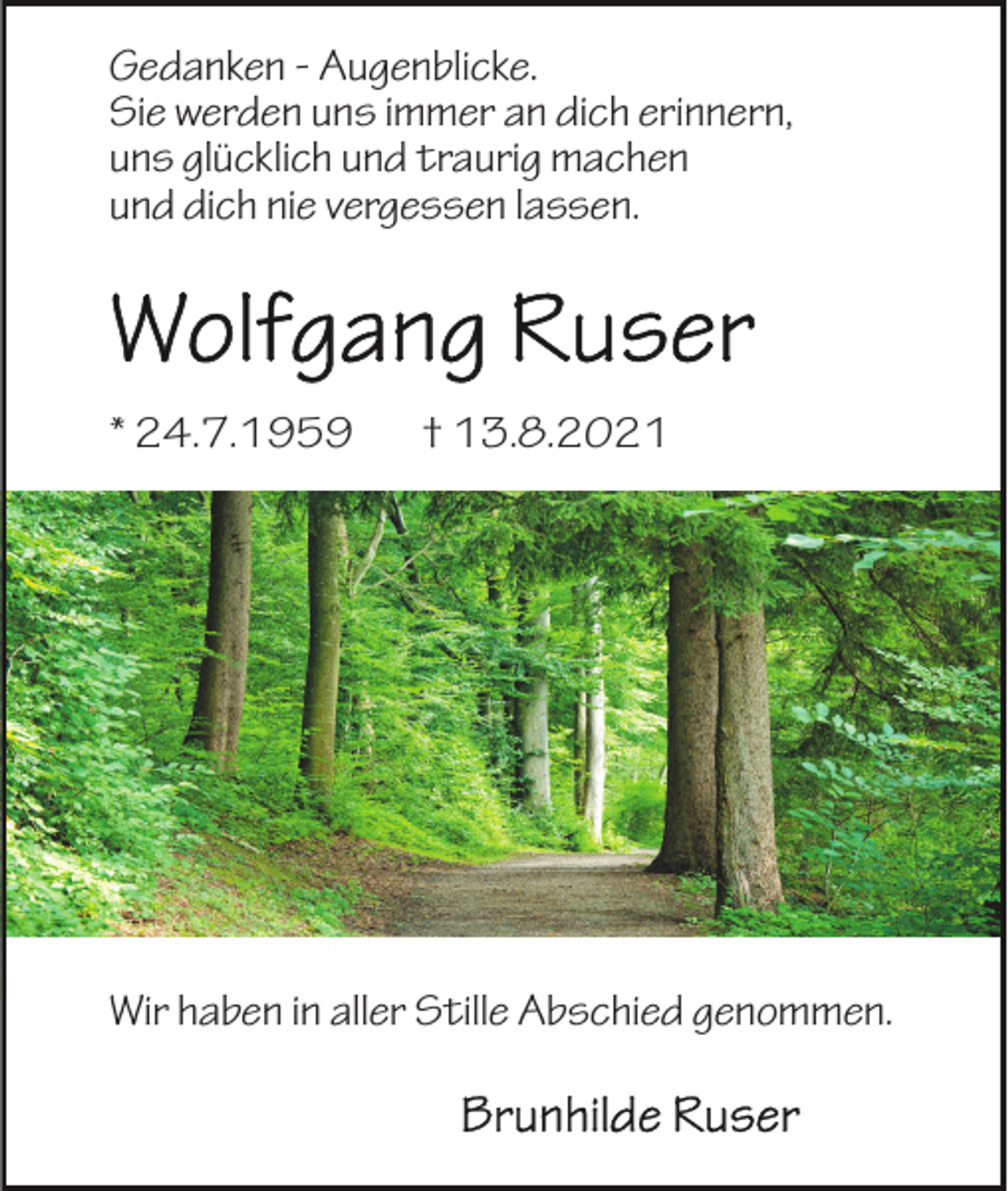 <p>Gedanken - Augenblicke.<br />Sie werden uns immer an dich erinnern,<br />uns glücklich und traurig machen<br />und dich nie vergessen lassen.</p><p>* 24.7.1959</p><p>† 13.8.2021</p><p>Wir haben in aller Stille Abschied genommen.</p>