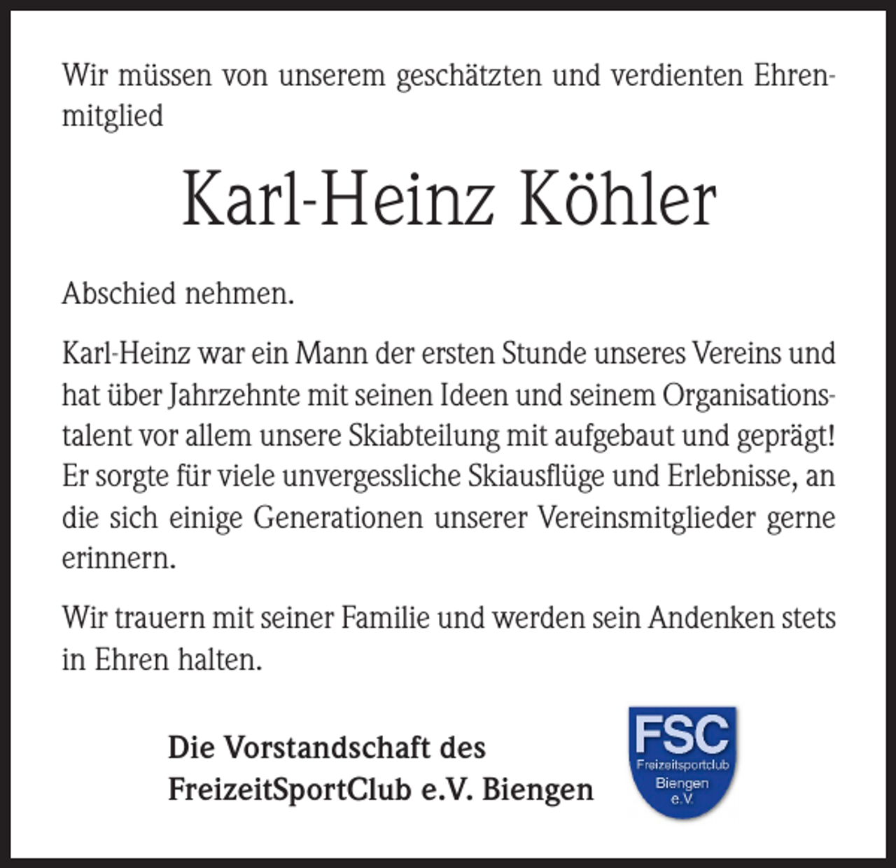 <p>Wir müssen von unserem geschätzten und verdienten Ehrenmitglied</p><p>Karl-Heinz Köhler<br />Abschied nehmen.<br />Karl-Heinz war ein Mann der ersten Stunde unseres Vereins und<br />hat über Jahrzehnte mit seinen Ideen und seinem Organisationstalent vor allem unsere Skiabteilung mit aufgebaut und geprägt!<br />Er sorgte für viele unvergessliche Skiausflüge und Erlebnisse, an<br />die sich einige Generationen unserer Vereinsmitglieder gerne<br />erinnern.<br />Wir trauern mit seiner Familie und werden sein Andenken stets<br />in Ehren halten.<br />Die Vorstandschaft des<br />FreizeitSportClub e.V. Biengen</p>