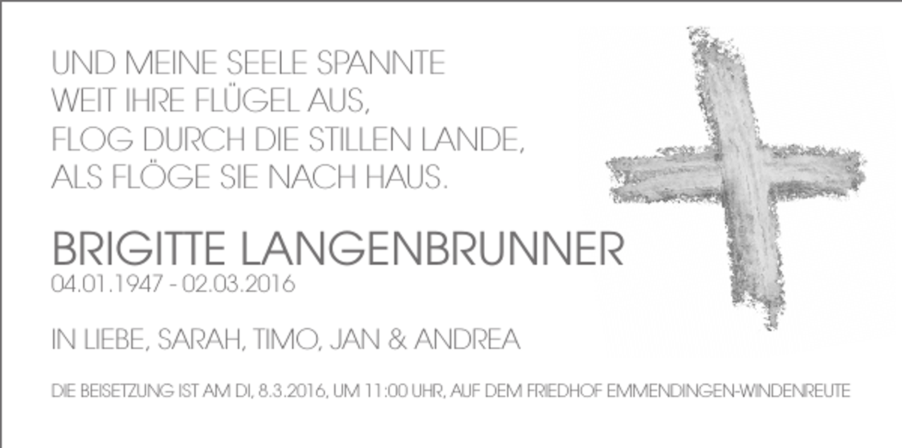 <p>UND MEINE SEELE SPANNTE<br />WEIT IHRE FLÜGEL AUS,<br />FLOG DURCH DIE STILLEN LANDE,<br />ALS FLÖGE SIE NACH HAUS.</p><p>BRIGITTE LANGENBRUNNER<br />04.01.1947 - 02.03.2016</p><p>IN LIEBE, SARAH, TIMO, JAN &amp; ANDREA<br />DIE BEISETZUNG IST AM DI, 8.3.2016, UM 11:00 UHR, AUF DEM FRIEDHOF EMMENDINGEN-WINDENREUTE</p>