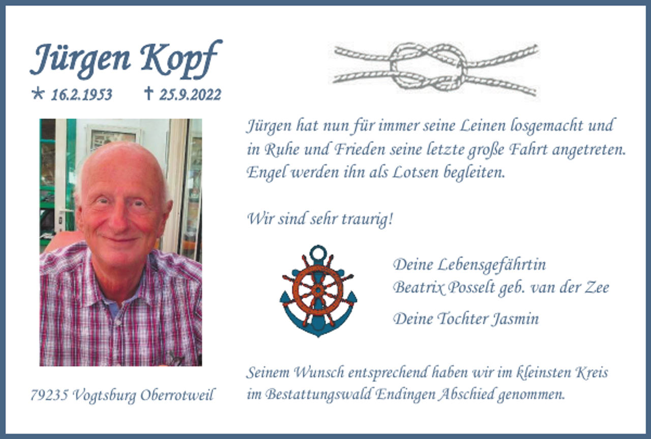 <p>Jürgen Kopf<br />16.2.1953</p><p>25.9.2022</p><p>Jürgen hat nun für immer seine Leinen losgemacht und<br />in Ruhe und Frieden seine letzte große Fahrt angetreten.<br />Engel werden ihn als Lotsen begleiten.<br />Wir sind sehr traurig!<br />Deine Lebensgefährtin<br />Beatrix Posselt geb. van der Zee<br />Deine Tochter Jasmin</p><p>79235 Vogtsburg Oberrotweil</p><p>Seinem Wunsch entsprechend haben wir im kleinsten Kreis<br />im Bestattungswald Endingen Abschied genommen.</p>