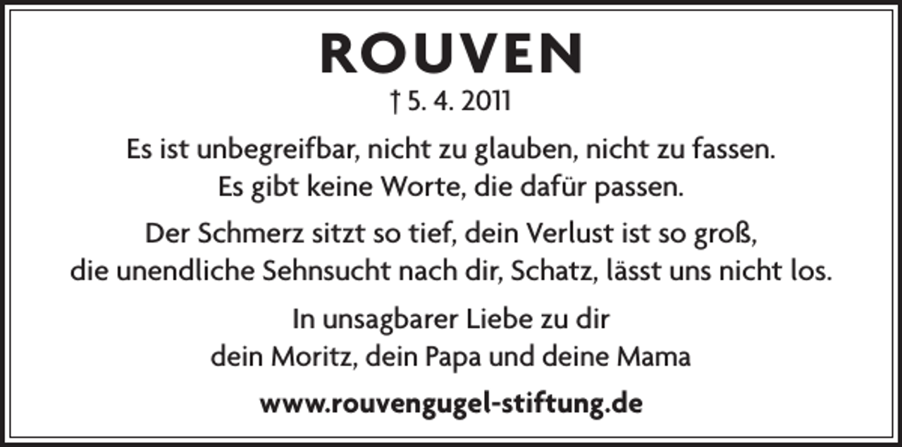 <p>ROUVEN<br />† 5. 4. 2011</p><p>Es ist unbegreifbar, nicht zu glauben, nicht zu fassen.<br />Es gibt keine Worte, die dafür passen.<br />Der Schmerz sitzt so tief, dein Verlust ist so groß,<br />die unendliche Sehnsucht nach dir, Schatz, lässt uns nicht los.<br />In unsagbarer Liebe zu dir<br />dein Moritz, dein Papa und deine Mama<br />www.rouvengugel-stiftung.de</p>