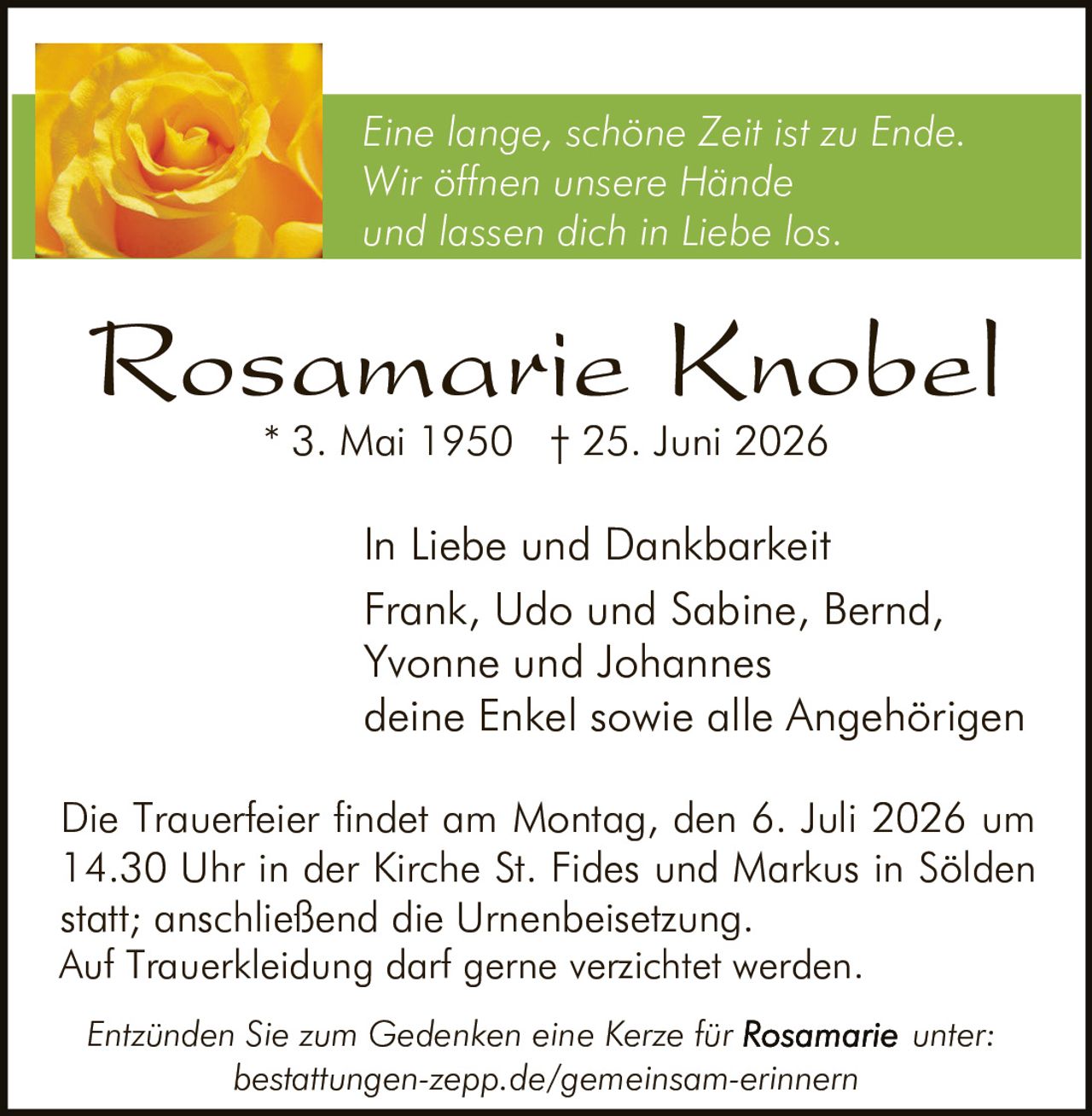 <p><i>Eine lange, schöne Zeit ist zu Ende.<br>Wir öffnen unsere Hände<br>und lassen dich in Liebe los.</i></p><p>In Liebe und Dankbarkeit<br>Frank, Udo und Sabine, Bernd, Yvonne und Johannes<br>deine Enkel sowie alle Angehörigen</p><p>* 3. Mai 1950 † 25. Juni 2026</p><p>Die Trauerfeier findet am Montag, den 6. Juli 2026 um 14.30 Uhr in der Kirche St. Fides und Markus in Sölden statt; anschließend die Urnenbeisetzung.<br>Auf Trauerkleidung darf gerne verzichtet werden.</p><p><i>Entzünden Sie zum Gedenken eine Kerze für Rosamarie unter:<br>bestattungen-zepp.de/gemeinsam-erinnern</i></p>