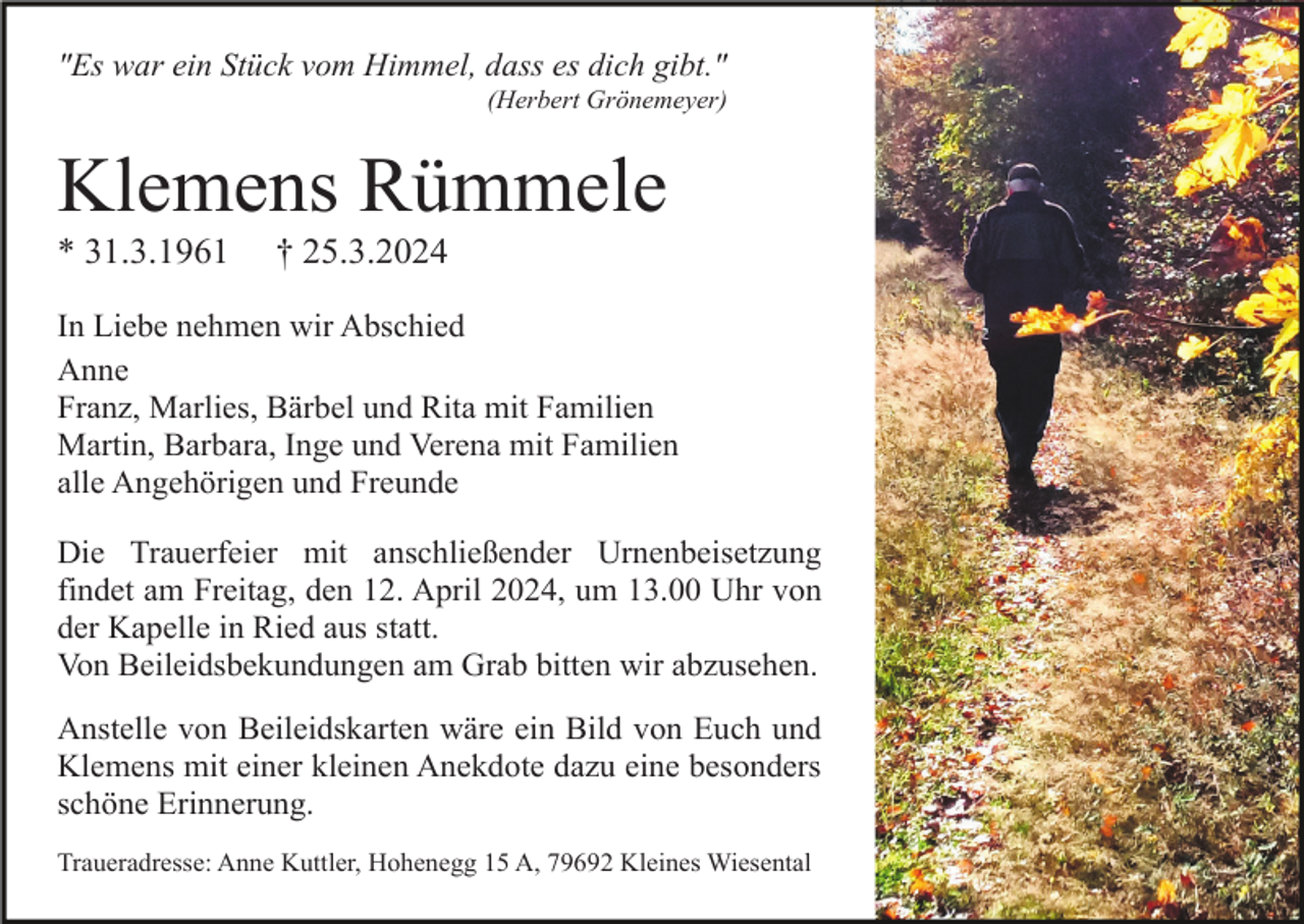 <p>"Es war ein Stück vom Himmel, dass es dich gibt."<br />(Herbert Grönemeyer)</p><p>Klemens Rümmele<br />* 31.3.1961</p><p>† 25.3.2024</p><p>In Liebe nehmen wir Abschied<br />Anne<br />Franz, Marlies, Bärbel und Rita mit Familien<br />Martin, Barbara, Inge und Verena mit Familien<br />alle Angehörigen und Freunde<br />Die Trauerfeier mit anschließender Urnenbeisetzung<br />findet am Freitag, den 12. April 2024, um 13.00 Uhr von<br />der Kapelle in Ried aus statt.<br />Von Beileidsbekundungen am Grab bitten wir abzusehen.<br />Anstelle von Beileidskarten wäre ein Bild von Euch und<br />Klemens mit einer kleinen Anekdote dazu eine besonders<br />schöne Erinnerung.<br />Traueradresse: Anne Kuttler, Hohenegg 15 A, 79692 Kleines Wiesental</p>