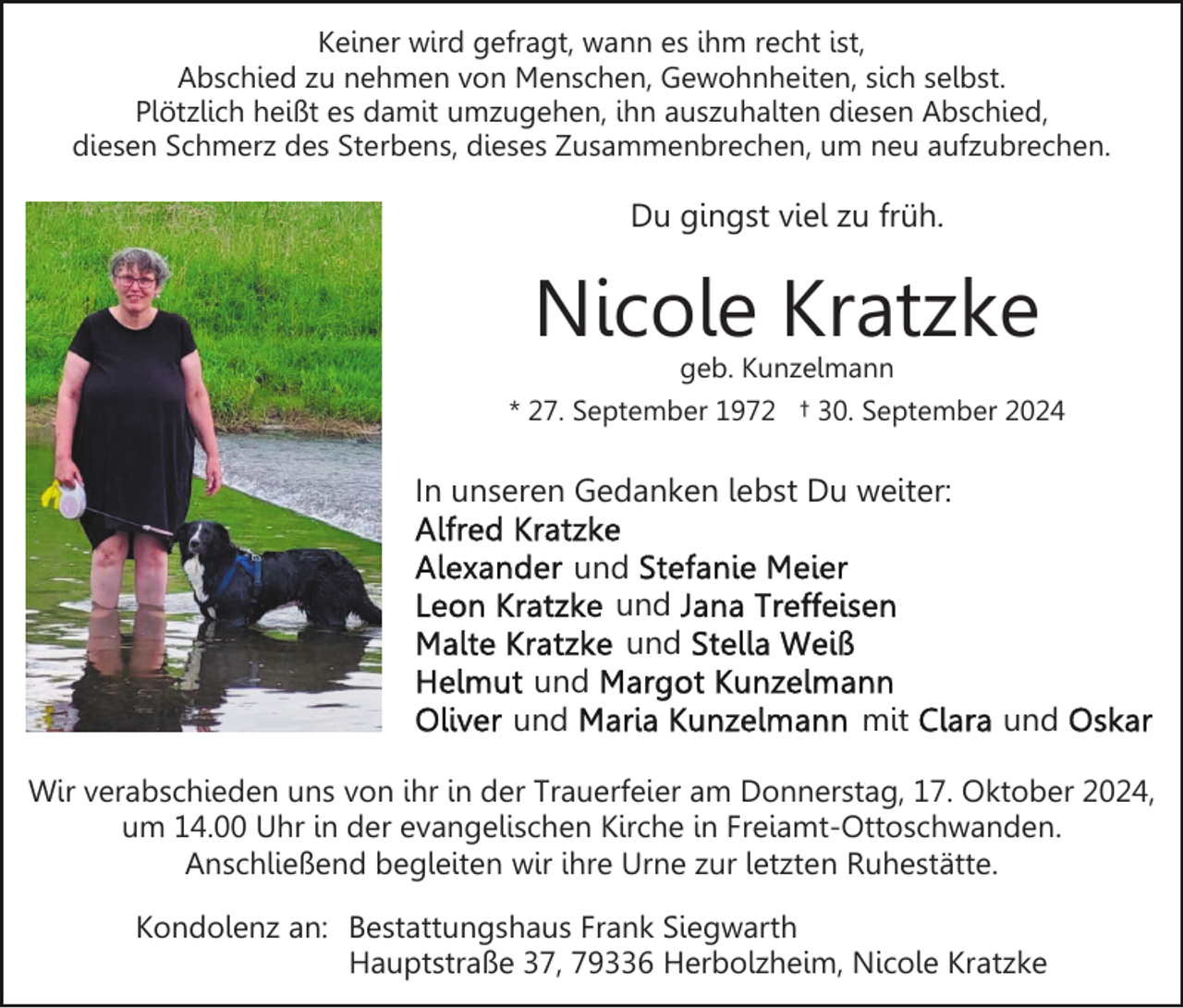 <p>Keiner wird gefragt, wann es ihm recht ist,<br />Abschied zu nehmen von Menschen, Gewohnheiten, sich selbst.<br />Plötzlich heißt es damit umzugehen, ihn auszuhalten diesen Abschied,<br />diesen Schmerz des Sterbens, dieses Zusammenbrechen, um neu aufzubrechen.</p><p>Du gingst viel zu früh.</p><p>Nicole Kratzke<br />geb. Kunzelmann</p><p>* 27. September 1972 † 30. September 2024</p><p>In unseren Gedanken lebst Du weiter:<br />und<br />und<br />und<br />und<br />und</p><p>mit</p><p>und</p><p>Wir verabschieden uns von ihr in der Trauerfeier am Donnerstag, 17. Oktober 2024,<br />um 14.00 Uhr in der evangelischen Kirche in Freiamt-Ottoschwanden.<br />Anschließend begleiten wir ihre Urne zur letzten Ruhestätte.<br />Kondolenz an: Bestattungshaus Frank Siegwarth<br />Hauptstraße 37, 79336 Herbolzheim, Nicole Kratzke</p>