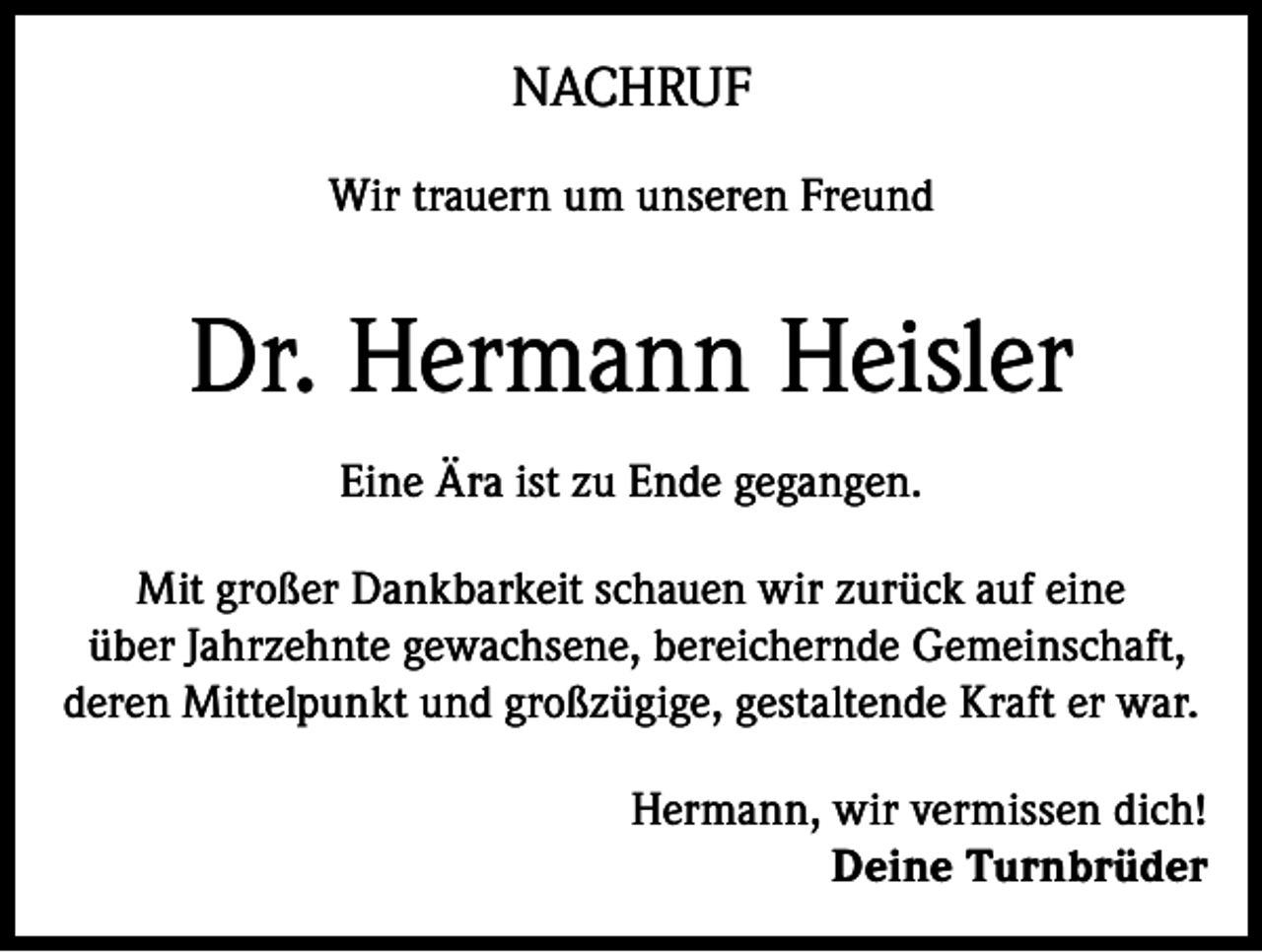 <p>NACHRUF<br />Wir trauern um unseren Freund</p><p>Dr. Hermann Heisler<br />Eine Ära ist zu Ende gegangen.<br />Mit großer Dankbarkeit schauen wir zurück auf eine<br />über Jahrzehnte gewachsene, bereichernde Gemeinschaft,<br />deren Mittelpunkt und großzügige, gestaltende Kraft er war.<br />Hermann, wir vermissen dich!<br />Deine Turnbrüder</p>