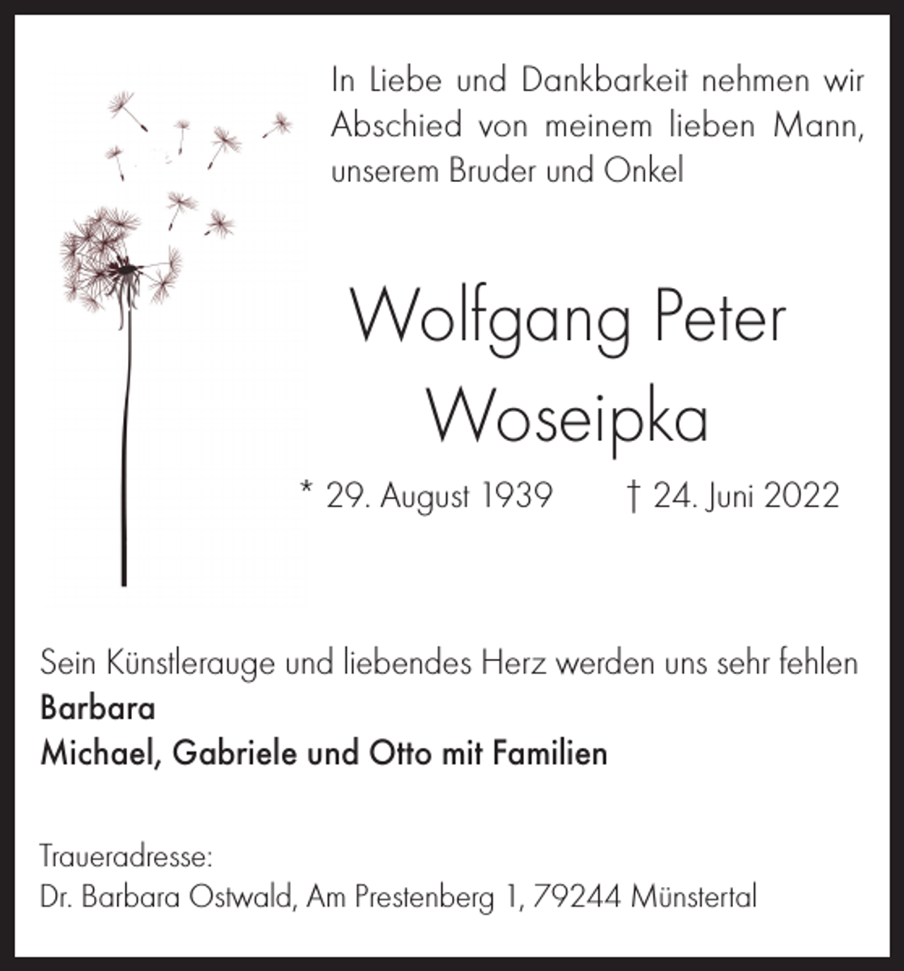 <p>In Liebe und Dankbarkeit nehmen wir<br />Abschied von meinem lieben Mann,<br />unserem Bruder und Onkel</p><p>Wolfgang Peter<br />Woseipka<br />* 29. August 1939</p><p>† 24. Juni 2022</p><p>Sein Künstlerauge und liebendes Herz werden uns sehr fehlen<br />Barbara<br />Michael, Gabriele und Otto mit Familien<br />Traueradresse:<br />Dr. Barbara Ostwald, Am Prestenberg 1, 79244 Münstertal</p>