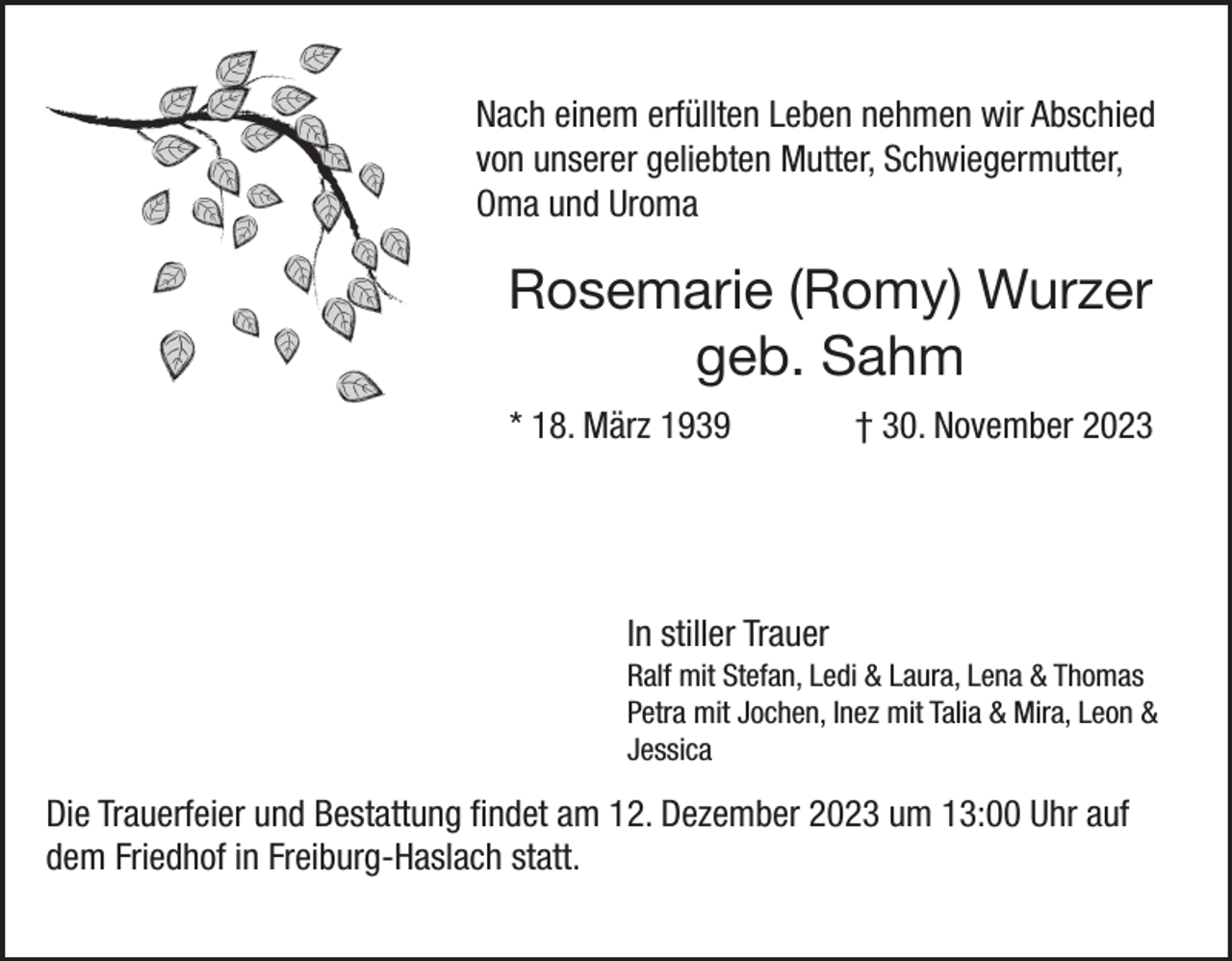 <p>Nach einem erfüllten Leben nehmen wir Abschied<br />von unserer geliebten Mutter, Schwiegermutter,<br />Oma und Uroma</p><p>Rosemarie (Romy) Wurzer<br />geb. Sahm<br />* 18. März 1939</p><p>† 30. November 2023</p><p>In stiller Trauer<br />Ralf mit Stefan, Ledi &amp; Laura, Lena &amp; Thomas<br />Petra mit Jochen, Inez mit Talia &amp; Mira, Leon &amp;<br />Jessica</p><p>Die Trauerfeier und Bestattung findet am 12. Dezember 2023 um 13:00 Uhr auf<br />dem Friedhof in Freiburg-Haslach statt.</p>