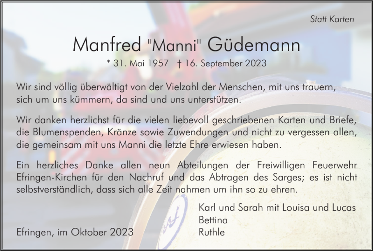 <p>Statt Karten</p><p>Manfred "Manni" Güdemann<br />* 31. Mai 1957 † 16. September 2023</p><p>Wir sind völlig überwältigt von der Vielzahl der Menschen, mit uns trauern,<br />sich um uns kümmern, da sind und uns unterstützen.<br />Wir danken herzlichst für die vielen liebevoll geschriebenen Karten und Briefe,<br />die Blumenspenden, Kränze sowie Zuwendungen und nicht zu vergessen allen,<br />die gemeinsam mit uns Manni die letzte Ehre erwiesen haben.<br />Ein herzliches Danke allen neun Abteilungen der Freiwilligen Feuerwehr<br />Efringen-Kirchen für den Nachruf und das Abtragen des Sarges; es ist nicht<br />selbstverständlich, dass sich alle Zeit nahmen um ihn so zu ehren.</p><p>Efringen, im Oktober 2023</p><p>Karl und Sarah mit Louisa und Lucas<br />Bettina<br />Ruthle</p>