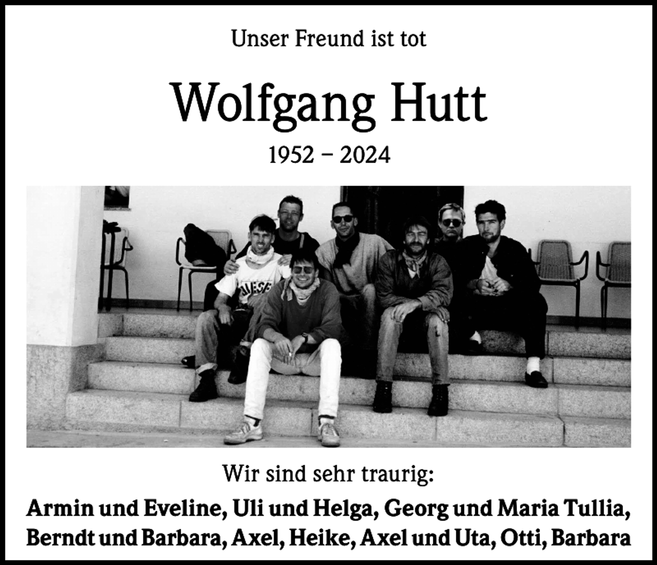 <p>Unser Freund ist tot</p><p>Wolfgang Hutt<br />1952 – 2024</p><p>Wir sind sehr traurig:<br />Armin und Eveline, Uli und Helga, Georg und Maria Tullia,<br />Berndt und Barbara, Axel, Heike, Axel und Uta, Otti, Barbara</p>