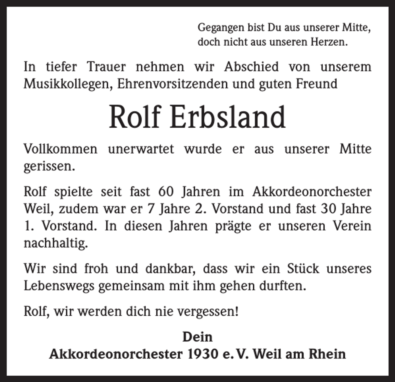 <p>Gegangen bist Du aus unserer Mitte,<br />doch nicht aus unseren Herzen.</p><p>In tiefer Trauer nehmen wir Abschied von unserem<br />Musikkollegen, Ehrenvorsitzenden und guten Freund</p><p>Rolf Erbsland<br />Vollkommen unerwartet wurde er aus unserer Mitte<br />­gerissen.<br />Rolf spielte seit fast 60 Jahren im Akkordeonorchester<br />Weil, zudem war er 7 Jahre 2. Vorstand und fast 30 Jahre<br />1. Vorstand. In diesen Jahren prägte er unseren Verein<br />­nachhaltig.<br />Wir sind froh und dankbar, dass wir ein Stück unseres<br />­Lebenswegs gemeinsam mit ihm gehen durften.<br />Rolf, wir werden dich nie vergessen!<br />Dein<br />Akkordeonorchester 1930 e. V. Weil am Rhein</p>