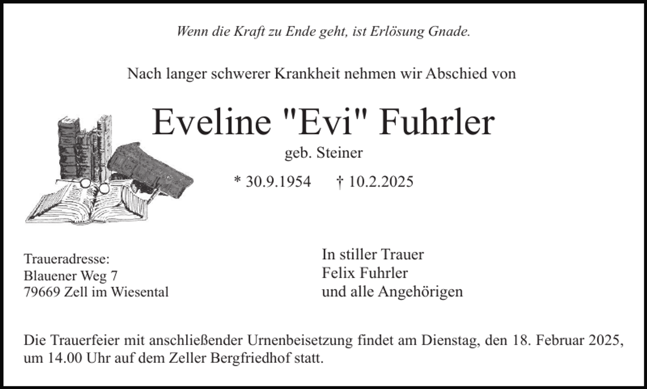 <p>Wenn die Kraft zu Ende geht, ist Erlösung Gnade.</p><p>Nach langer schwerer Krankheit nehmen wir Abschied von</p><p>Eveline "Evi" Fuhrler<br />geb. Steiner</p><p>* 30.9.1954</p><p>Traueradresse:<br />Blauener Weg 9669 Zell im Wiesental</p><p>† 10.2.2025</p><p>In stiller Trauer<br />Felix Fuhrler<br />und alle Angehörigen</p><p>Die Trauerfeier mit anschließender Urnenbeisetzung findet am Dienstag, den 18. Februar 2025,<br />um 14.00 Uhr auf dem Zeller Bergfriedhof statt.</p>