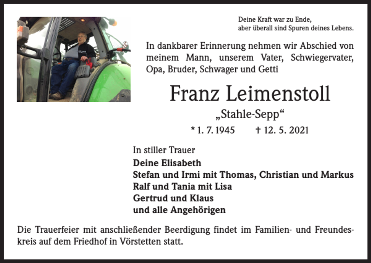 <p>Deine Kraft war zu Ende,<br />aber überall sind Spuren deines Lebens.</p><p>In dankbarer Erinnerung nehmen wir Abschied von<br />meinem Mann, unserem Vater, Schwiegervater,<br />Opa, Bruder, Schwager und Getti</p><p>Franz Leimenstoll<br />„Stahle-Sepp“</p><p>* 1. 7. 1945 † 12. 5. 2021<br />In stiller Trauer<br />Deine Elisabeth<br />Stefan und Irmi mit Thomas, Christian und Markus<br />Ralf und Tania mit Lisa<br />Gertrud und Klaus<br />und alle Angehörigen<br />Die Trauerfeier mit anschließender Beerdigung findet im Familien- und Freundeskreis auf dem Friedhof in Vörstetten statt.</p>