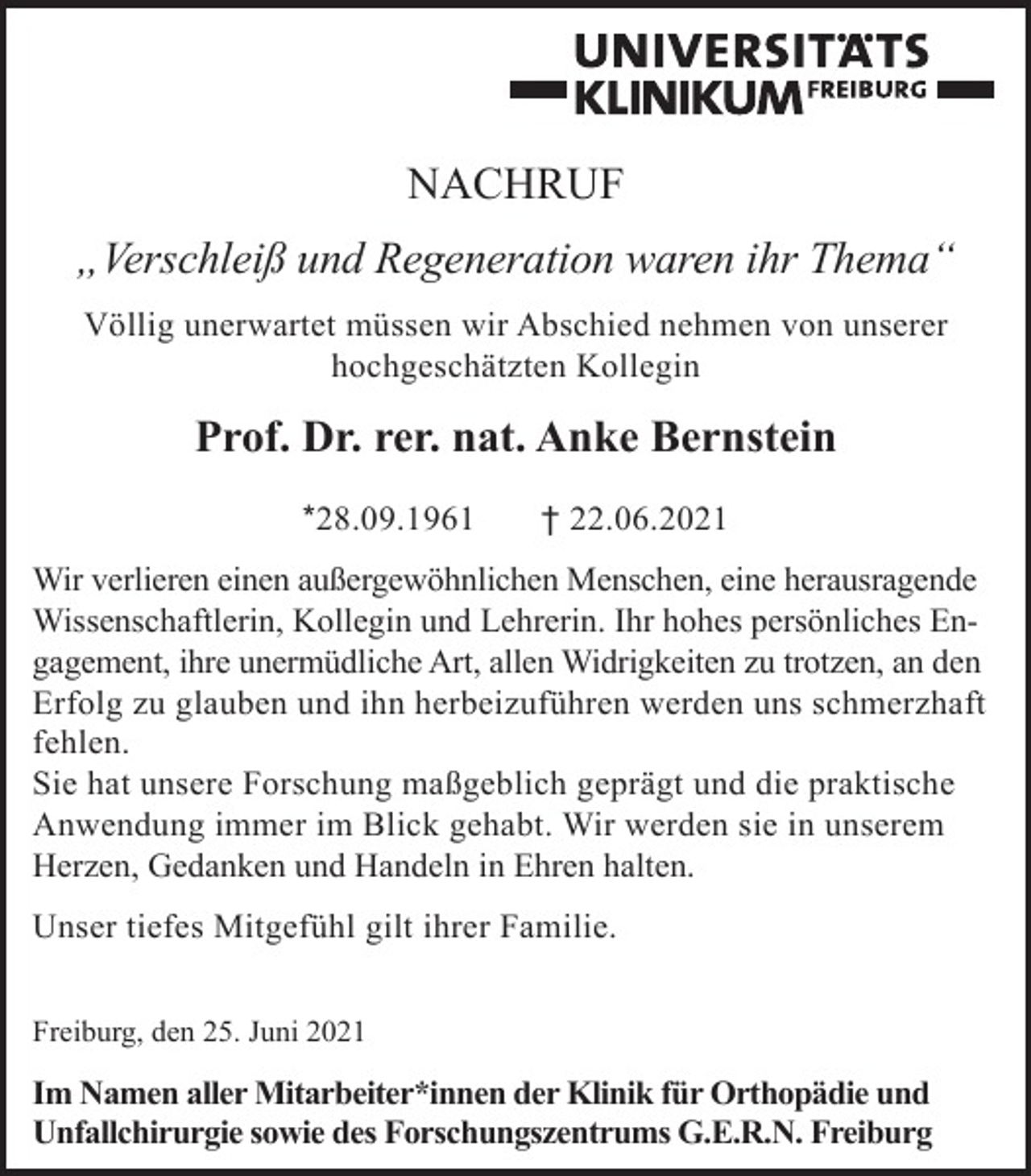 <p>NACHRUF<br />„Verschleiß und Regeneration waren ihr Thema“<br />Völlig unerwartet müssen wir Abschied nehmen von unserer<br />hochgeschätzten Kollegin</p><p>Prof. Dr. rer. nat. Anke Bernstein<br />*28.09.1961</p><p>† 22.06.2021</p><p>Wir verlieren einen außergewöhnlichen Menschen, eine herausragende<br />Wissenschaftlerin, Kollegin und Lehrerin. Ihr hohes persönliches Engagement, ihre unermüdliche Art, allen Widrigkeiten zu trotzen, an den<br />Erfolg zu glauben und ihn herbeizuführen werden uns schmerzhaft<br />fehlen.<br />Sie hat unsere Forschung maßgeblich geprägt und die praktische<br />Anwendung immer im Blick gehabt. Wir werden sie in unserem<br />Herzen, Gedanken und Handeln in Ehren halten.<br />Unser tiefes Mitgefühl gilt ihrer Familie.<br />Freiburg, den 25. Juni 2021</p><p>Im Namen aller Mitarbeiter*innen der Klinik für Orthopädie und<br />Unfallchirurgie sowie des Forschungszentrums G.E.R.N. Freiburg</p>