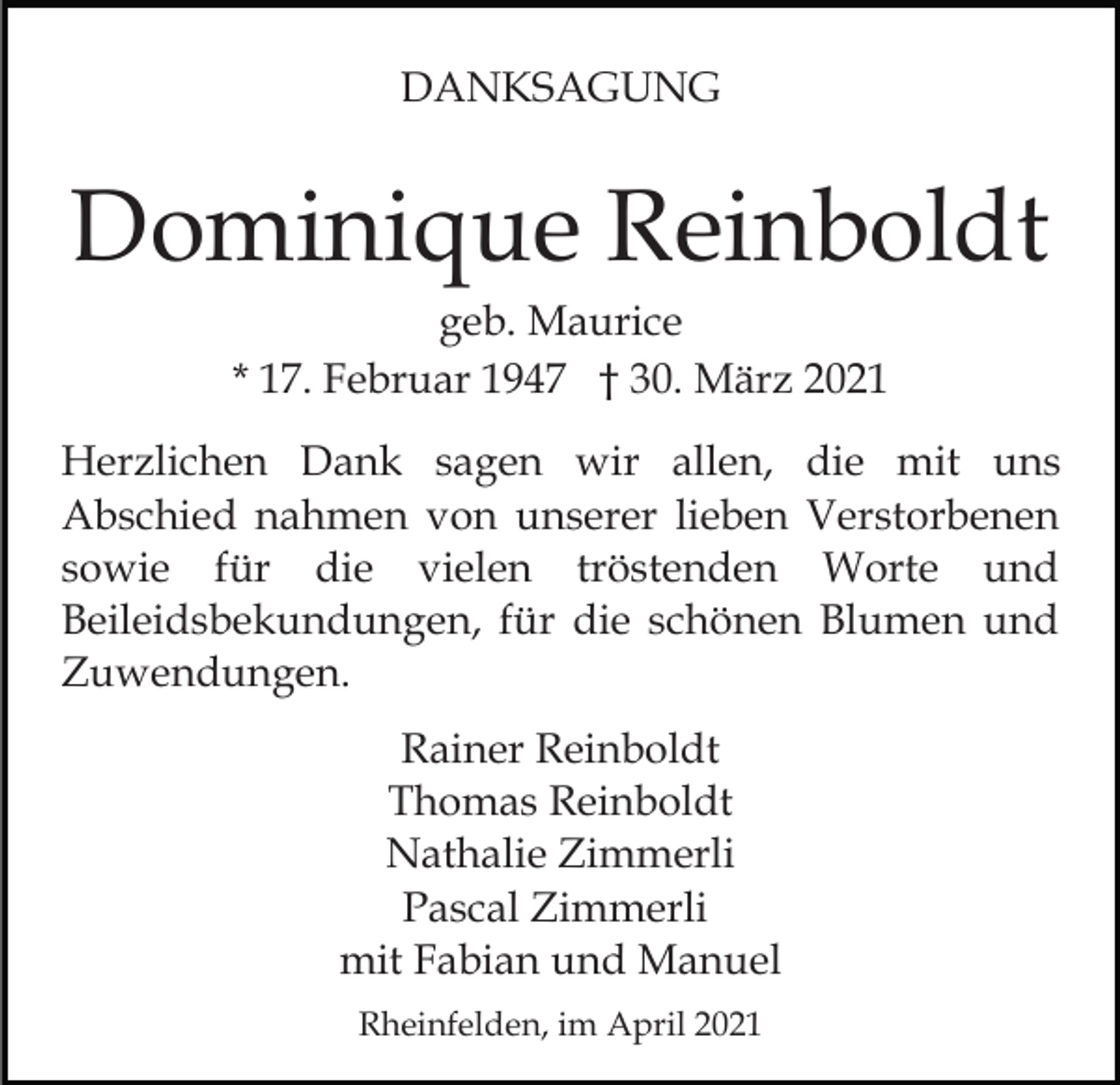 <p>DANKSAGUNG</p><p>Dominique Reinboldt<br />geb. Maurice<br />* 17. Februar 1947 † 30. März 2021<br />Herzlichen Dank sagen wir allen, die mit uns<br />Abschied nahmen von unserer lieben Verstorbenen<br />sowie für die vielen tröstenden Worte und<br />Beileidsbekundungen, für die schönen Blumen und<br />Zuwendungen.<br />Rainer Reinboldt<br />Thomas Reinboldt<br />Nathalie Zimmerli<br />Pascal Zimmerli<br />mit Fabian und Manuel<br />Rheinfelden, im April 2021</p>