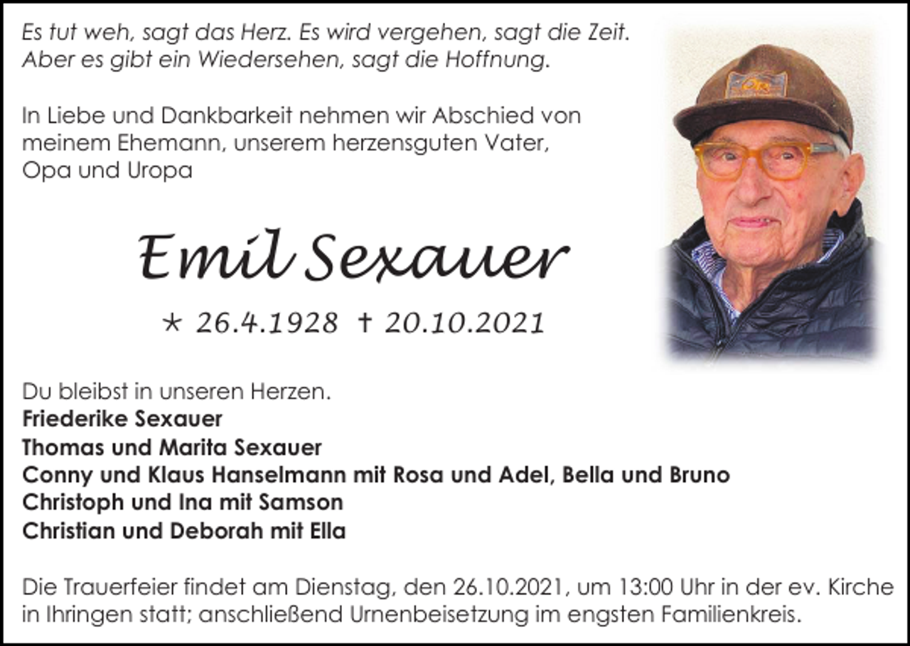 <p>Es tut weh, sagt das Herz. Es wird vergehen, sagt die Zeit.<br />Aber es gibt ein Wiedersehen, sagt die Hoffnung.<br />In Liebe und Dankbarkeit nehmen wir Abschied von<br />meinem Ehemann, unserem herzensguten Vater,<br />Opa und Uropa</p><p>Emil Sexauer<br /> 26.4.1928  20.10.2021<br />Du bleibst in unseren Herzen.<br />Friederike Sexauer<br />Thomas und Marita Sexauer<br />Conny und Klaus Hanselmann mit Rosa und Adel, Bella und Bruno<br />Christoph und Ina mit Samson<br />Christian und Deborah mit Ella<br />Die Trauerfeier findet am Dienstag, den 26.10.2021, um 13:00 Uhr in der ev. Kirche<br />in Ihringen statt; anschließend Urnenbeisetzung im engsten Familienkreis.</p>