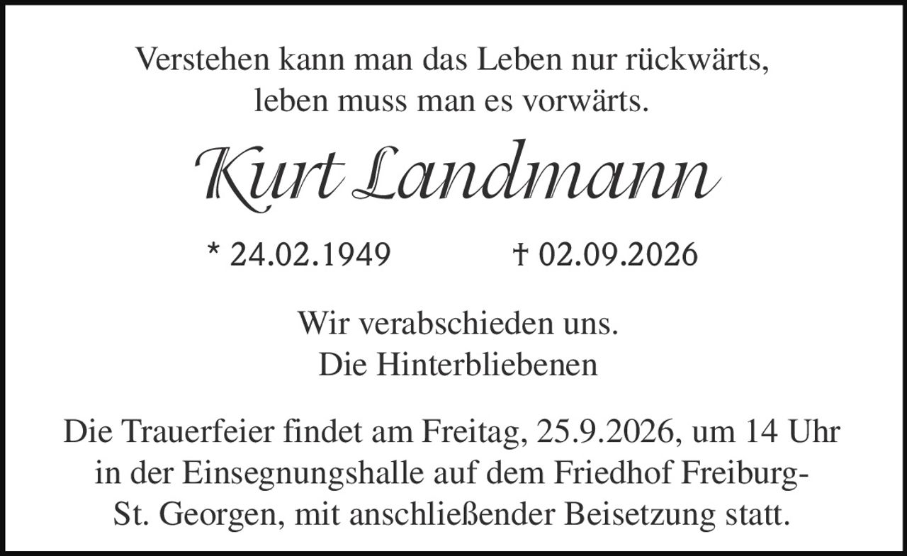 <p>Verstehen kann man das Leben nur rückwärts,<br>leben muss man es vorwärts.<br><i>Kurt Landmann</i></p><p>* 24.02.1949  † 02.09.2026</p><p>Wir verabschieden uns.<br>Die Hinterbliebenen</p><p>Die Trauerfeier findet am Freitag, 25.9.2026, um 14 Uhr<br>in der Einsegnungshalle auf dem Friedhof Freiburg-<br>St. Georgen, mit anschließender Beisetzung statt.</p>