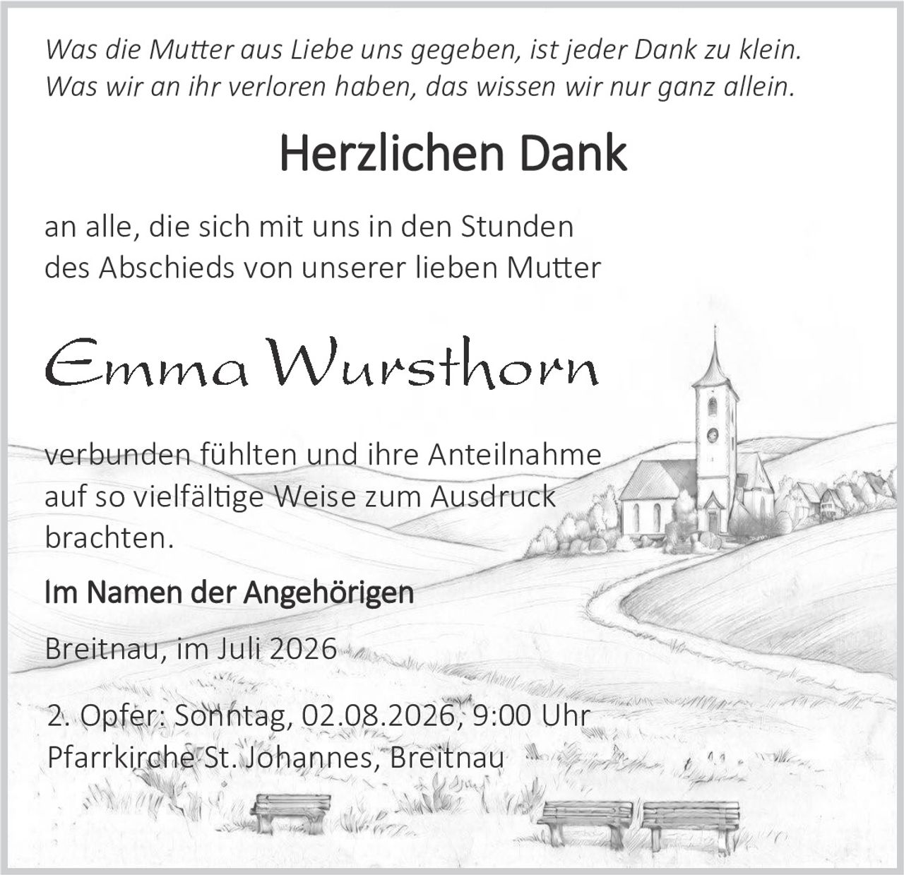 <p><i>Was die Mutter aus Liebe uns gegeben, ist jeder Dank zu klein.<br>Was wir an ihr verloren haben, das wissen wir nur ganz allein.</i></p><p><strong>Herzlichen Dank</strong></p><p>an alle, die sich mit uns in den Stunden des Abschieds von unserer lieben Mutter</p><p><strong>Emma Wursthorn</strong></p><p>verbunden fühlten und ihre Anteilnahme auf so vielfältige Weise zum Ausdruck brachten.</p><p><strong>Im Namen der Angehörigen</strong></p><p>Breitnau, im Juli 2026</p><p>2. Opfer: Sonntag, 02.08.2026, 9:00 Uhr<br>Pfarrkirche St. Johannes, Breitnau</p>