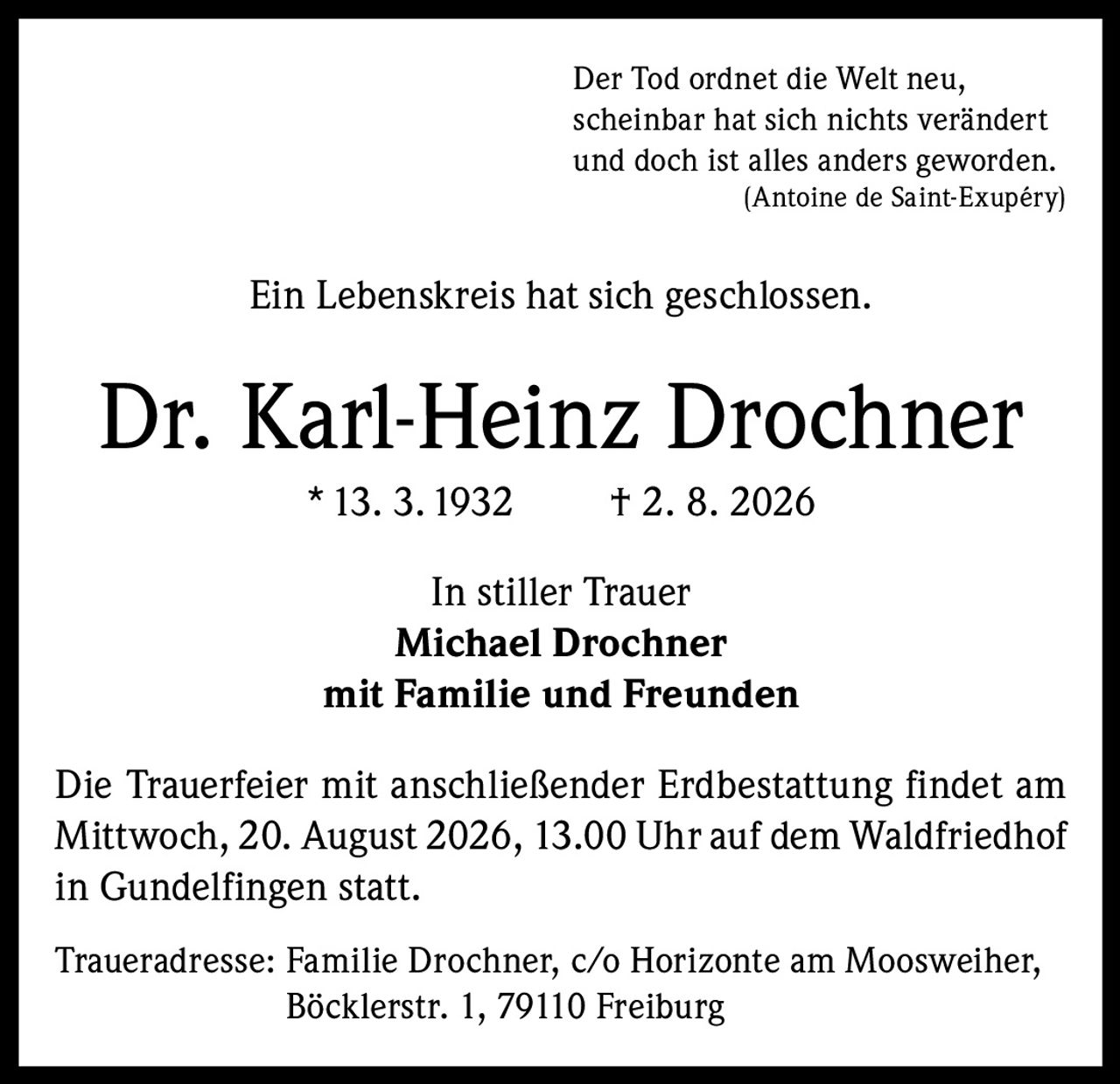 <p><i>Der Tod ordnet die Welt neu,<br>scheinbar hat sich nichts verändert<br>und doch ist alles anders geworden.<br>(Antoine de Saint-Exupéry)</i></p><p>Ein Lebenskreis hat sich geschlossen.</p><p><strong>Dr. Karl-Heinz Drochner</strong><br>*13. 3. 1932  †2. 8. 2026</p><p>In stiller Trauer<br><strong>Michael Drochner</strong><br>mit Familie und Freunden</p><p>Die Trauerfeier mit anschließender Erdbestattung findet am Mittwoch, 20. August 2026, 13.00 Uhr auf dem Waldfriedhof in Gundelfingen statt.</p><p>Traueradresse: Familie Drochner, c/o Horizonte am Moosweiher, Böcklerstr. 1, 79110 Freiburg</p>
