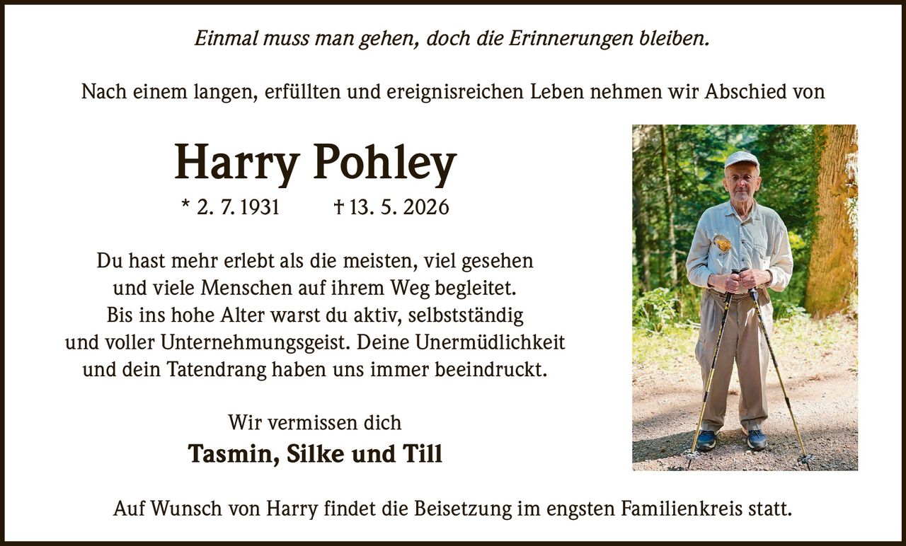 <p>Einmal muss man gehen, doch die Erinnerungen bleiben.</p><p>Nach einem langen, erfüllten und ereignisreichen Leben nehmen wir Abschied von</p><p><strong>Harry Pohley</strong><br>* 2. 7.1931 †13. 5. 2026</p><p>Du hast mehr erlebt als die meisten, viel gesehen<br>und viele Menschen auf ihrem Weg begleitet. <br>Bis ins hohe Alter warst du aktiv, selbstständig <br>und voller Unternehmungsgeist. Deine Unermüdlichkeit <br>und dein Tatendrang haben uns immer beeindruckt. </p><p>Wir vermissen dich <br><strong>Tasmin, Silke und Till</strong></p><p>Auf Wunsch von Harry findet die Beisetzung im engsten Familienkreis statt.</p>