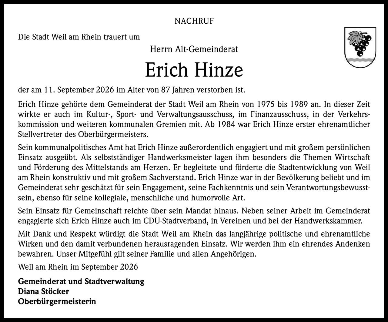 <p><strong>NACHRUF</strong></p>

<p>Die Stadt Weil am Rhein trauert um</p>

<p><strong>Herrn Alt-Gemeinderat</strong></p>

<p><strong>Erich Hinze</strong></p>

<p>der am 11. September 2026 im Alter von 87 Jahren verstorben ist.</p>

<p>Erich Hinze gehörte dem Gemeinderat der Stadt Weil am Rhein von 1975 bis 1989 an. In dieser Zeit wirkte er auch im Kultur-, Sport- und Verwaltungsausschuss, im Finanzausschuss, in der Verkehrskommission und weiteren kommunalen Gremien mit. Ab 1984 war Erich Hinze erster ehrenamtlicher Stellvertreter des Oberbürgermeisters.</p>

<p>Sein kommunalpolitisches Amt hat Erich Hinze außerordentlich engagiert und mit großem persönlichen Einsatz ausgeübt. Als selbstständiger Handwerksmeister lagen ihm besonders die Themen Wirtschaft und Förderung des Mittelstands am Herzen. Er begleitete und förderte die Stadtentwicklung von Weil am Rhein konstruktiv und mit großem Sachverstand. Erich Hinze war in der Bevölkerung beliebt und im Gemeinderat sehr geschätzt für sein Engagement, seine Fachkenntnis und sein Verantwortungsbewusstsein, ebenso für seine kollegiale, menschliche und humorvolle Art.</p>

<p>Sein Einsatz für Gemeinschaft reichte über sein Mandat hinaus. Neben seiner Arbeit im Gemeinderat engagierte sich Erich Hinze auch im CDU-Stadtverband, in Vereinen und bei der Handwerkskammer.</p>

<p>Mit Dank und Respekt würdigt die Stadt Weil am Rhein das langjährige politische und ehrenamtliche Wirken und den damit verbundenen herausragenden Einsatz. Wir werden ihm ein ehrendes Andenken bewahren. Unser Mitgefühl gilt seiner Familie und allen Angehörigen.</p>

<p>Weil am Rhein im September 2026</p>

<p><strong>Gemeinderat und Stadtverwaltung</strong><br>
<strong>Diana Stöcker</strong><br>
<strong>Oberbürgermeisterin</strong></p>