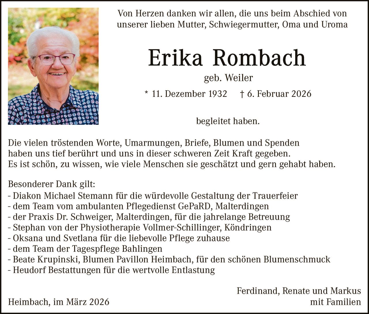 Von Herzen danken wir allen, die uns beim Abschied von
unserer lieben Mutter, Schwiegermutter, Oma und Uroma

geb. Weiler
* 11. Dezember 1932

† 6. Februar 2026

begleitet haben.
Die vielen tröstenden Worte, Umarmungen, Briefe, Blumen und Spenden
haben uns tief berührt und uns in dieser schweren Zeit Kraft gegeben.
Es ist schön, zu wissen, wie viele Menschen sie geschätzt und gern gehabt haben.
Besonderer Dank gilt:
- Diakon Michael Stemann für die würdevolle Gestaltung der Trauerfeier
- dem Team vom ambulanten Pflegedienst GePaRD, Malterdingen
- der Praxis Dr. Schweiger, Malterdingen, für die jahrelange Betreuung
- Stephan von der Physiotherapie Vollmer-Schillinger, Köndringen
- Oksana und Svetlana für die liebevolle Pflege zuhause
- dem Team der Tagespflege Bahlingen
- Beate Krupinski, Blumen Pavillon Heimbach, für den schönen Blumenschmuck
- Heudorf Bestattungen für die wertvolle Entlastung
Heimbach, im März 2026

Ferdinand, Renate und Markus
mit Familien