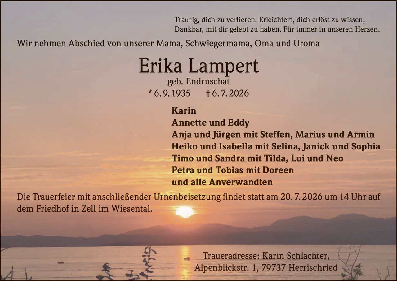 <p>Traurig, dich zu verlieren. Erleichtert, dich erlöst zu wissen, Dankbar, mit dir gelebt zu haben. Für immer in unseren Herzen.</p>

<p>Wir nehmen Abschied von unserer Mama, Schwiegermama, Oma und Uroma</p>

<p><strong>Erika Lampert</strong><br>geb. Endruschat<br>* 6. 9. 1935 † 6. 7. 2026</p>

<p>Karin<br>Annette und Eddy<br>Anja und Jürgen mit Steffen, Marius und Armin<br>Heiko und Isabella mit Selina, Janick und Sophia<br>Timo und Sandra mit Tilda, Lui und Neo<br>Petra und Tobias mit Doreen<br>und alle Anverwandten</p>

<p>Die Trauerfeier mit anschließender Urnenbeisetzung findet statt am 20. 7. 2026 um 14 Uhr auf dem Friedhof in Zell im Wiesental.</p>

<p>Traueradresse: Karin Schlachter, Alpenblickstr. 1, 79737 Herrischried</p>
