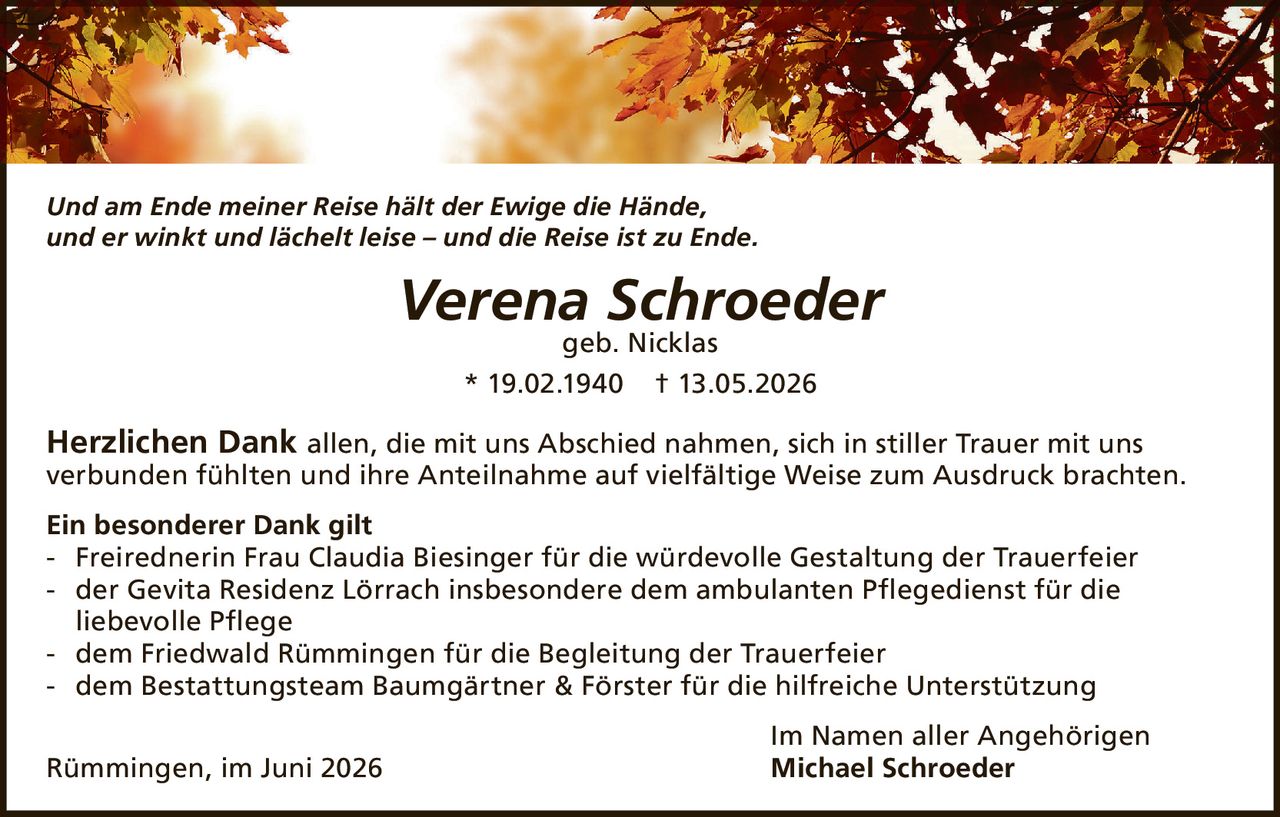 <i>Und am Ende meiner Reise hält der Ewige die Hände,<br>und er winkt und lächelt leise – und die Reise ist zu Ende.</i><br><br><strong>Verena Schroeder</strong><br>geb. Nicklas<br>* 19.02.1940  † 13.05.2026<br><br><strong>Herzlichen Dank</strong> allen, die mit uns Abschied nahmen, sich in stiller Trauer mit uns verbunden fühlten und ihre Anteilnahme auf vielfältige Weise zum Ausdruck brachten.<br><br><strong>Ein besonderer Dank gilt</strong><br>- Freirednerin Frau Claudia Biesinger für die würdevolle Gestaltung der Trauerfeier<br>- der Gevita Residenz Lörrach insbesondere dem ambulanten Pflegedienst für die liebevolle Pflege<br>- dem Friedwald Rümmingen für die Begleitung der Trauerfeier<br>- dem Bestattungsteam Baumgärtner & Förster für die hilfreiche Unterstützung<br><br>Im Namen aller Angehörigen<br>Rümmingen, im Juni 2026  <strong>Michael Schroeder</strong>
